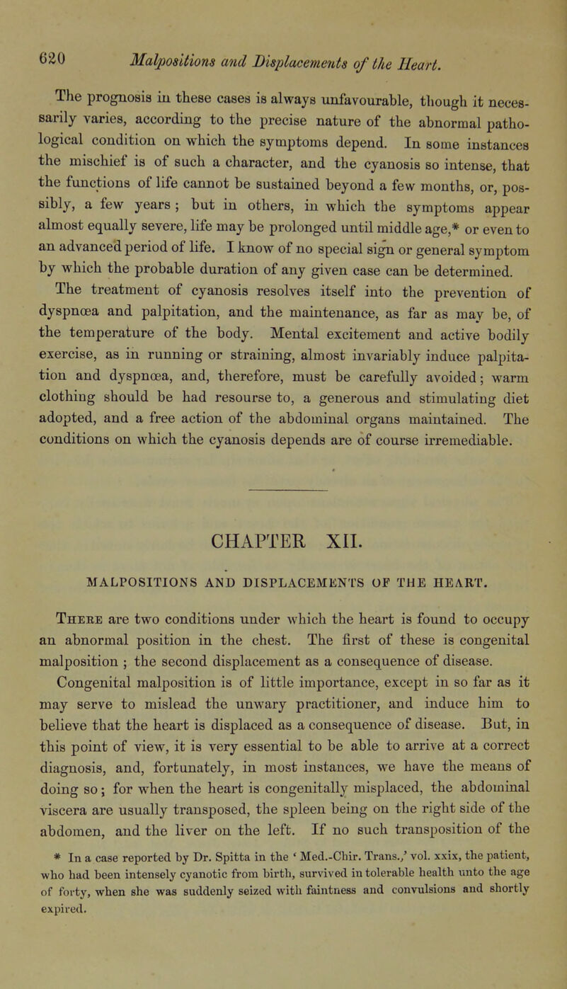 The prognosis iu these cases is always unfavourable, though it neces- sarily varies, according to the precise nature of the abnormal patho- logical condition on which the symptoms depend. In some instances the mischief is of such a character, and the cyanosis so intense, that the functions of life cannot be sustained beyond a few months, or, pos- sibly, a few years ; but in others, in which the symptoms appear almost equally severe, life may be prolonged until middle age,* or even to an advanced period of life. I know of no special sign or general symptom by which the probable duration of any given case can be determined. The treatment of cyanosis resolves itself into the prevention of dyspnoea and palpitation, and the maintenance, as far as may be, of the temperature of the body. Mental excitement and active bodily exercise, as in running or straining, almost invariably induce palpita- tion and dyspnoea, and, therefore, must be carefully avoided; warm clothing should be had resourse to, a generous and stimulating diet adopted, and a free action of the abdominal organs maintained. The conditions on which the cyanosis depends are of course irremediable. CHAPTER XII. MALPOSITIONS AND DISPLACEMENTS OF THE HEART. There are two conditions under which the heart is found to occupy an abnormal position in the chest. The first of these is congenital malposition ; the second displacement as a consequence of disease. Congenital malposition is of little importance, except in so far as it may serve to mislead the unwary practitioner, and induce him to believe that the heart is displaced as a consequence of disease. But, in this point of view, it is very essential to be able to arrive at a correct diagnosis, and, fortunately, in most instances, we have the means of doing so; for when the heart is congenitally misplaced, the abdominal viscera are usually transposed, the spleen being on the right side of the abdomen, and the liver on the left. If no such transposition of the * In a case reported by Dr. Spitta in the * Med.-Chir. Trans./ vol. xxix, the patient, who had been intensely cyanotic from birth, survived in tolerable health unto the age of forty, when she was suddenly seized with faintness and convulsions and shortly expired.