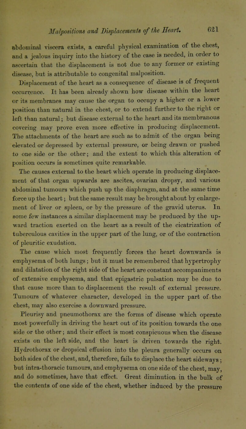 abdominal viscera exists, a careful physical examination of the chest, and a jealous inquiry into the history of the case is needed, in order to ascertain that the displacement is not due to any former or existing disease, but is attributable to congenital malposition. Displacement of the heart as a consequence of disease is of frequent occurrence. It has been already shown how disease within the heart or its membranes may cause the organ to occupy a higher or a lower position than natural in the cheat, or to extend further to the right or left than natural; but disease external to the heart audits membranous covering may prove even more effective in producing displacement. The attachments of the heart are such as to admit of the organ being elevated or depressed by external pressure, or being drawn or pushed to one side or the other; and the extent to which this alteration of position occurs is sometimes quite remarkable. The causes external to the heart which operate in producing displace- ment of that organ upwards are ascites, ovarian dropsy, and various abdominal tumours which push up the diaphragm, and at the same time force up the heart; but the same result may be brought about by enlarge- ment of liver or spleen, or by the pressure of the gravid uterus. In some few instances a similar displacement may be produced by the up- ward traction exerted on the heart as a result of the cicatrization of tuberculous cavities in the upper part of the lung, or of the contraction of pleuritic exudation. The cause which most frequently forces the heart downwards is emphysema of both lungs; but it must be remembered that hypertrophy and dilatation of the right side of the heart are constant accompaniments of extensive emphysema, and that epigastric pulsation may be due to that cause more than to displacement the result of external pressure. Tumours of whatever character, developed in the upper part of the chest, may also exercise a downward pressure. Pleurisy and pneumothorax are the forms of disease which operate most powerfully in driving the heart out of its position towards the one side or the other; and their effect is most conspicuous when the disease exists on the left side, and the heart is driven towards the right. Hydrothorax or dropsical effusion into the pleura generally occurs on both sides of the chest, and, therefore, fails to displace the heart sideways; but intra-thoracic tumours, and emphysema on one side of the chest, may, and do sometimes, have that effect. Great diminution in the bulk of the contents of one side of the chest, whether induced by the pressure