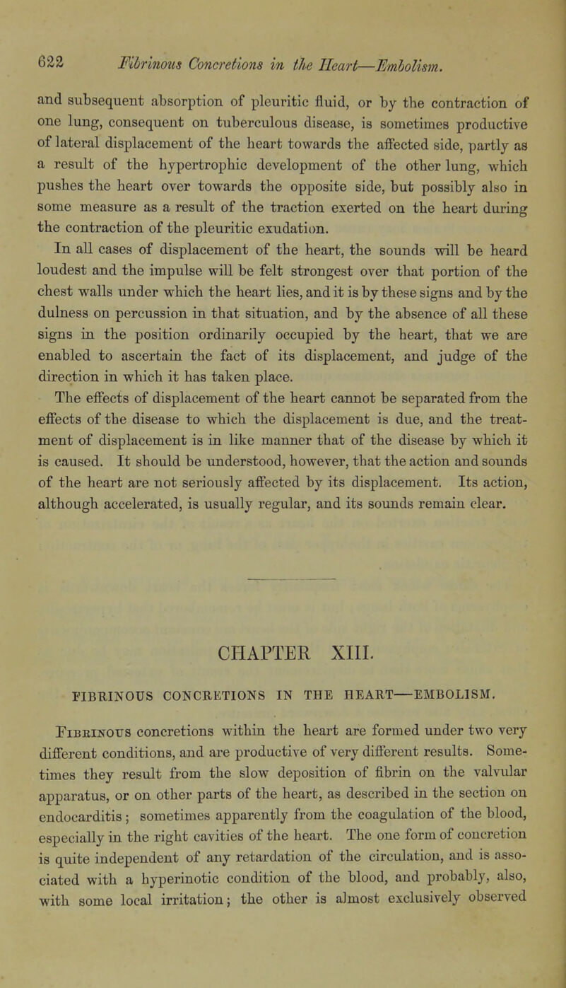 and subsequent absorption of pleuritic fluid, or by the contraction of one lung, consequent on tuberculous disease, is sometimes productive of lateral displacement of the heart towards the affected side, partly as a result of the hypertrophic development of the other lung, which pushes the heart over towards the opposite side, but possibly also in some measure as a result of the traction exerted on the heart during the contraction of the pleuritic exudation. In all cases of displacement of the heart, the sounds will be heard loudest and the impulse will be felt strongest over that portion of the chest walls under which the heart lies, and it is by these signs and by the dulness on percussion in that situation, and by the absence of all these signs in the position ordinarily occupied by the heart, that we are enabled to ascertain the fact of its displacement, and judge of the direction in which it has taken place. The effects of displacement of the heart cannot be separated from the effects of the disease to which the displacement is due, and the treat- ment of displacement is in like manner that of the disease by which it is caused. It should be understood, however, that the action and sounds of the heart are not seriously affected by its displacement. Its action, although accelerated, is usually regular, and its sounds remain clear. CHAPTER XIII. FIBUINOUS CONCRETIONS IN THE HEART—EMBOLISM. riBEiNOUS concretions within the heart are formed under two very different conditions, and are productive of very different results. Some- times they result from the slow deposition of fibrin on the valvular apparatus, or on other parts of the heart, as described in the section on endocarditis; sometimes apparently from the coagulation of the blood, especially in the right cavities of the heart. The one form of concretion is quite independent of any retardation of the circulation, and is asso- ciated with a hyperinotic condition of the blood, and probably, also, with some local irritation; the other is almost exclusively observed