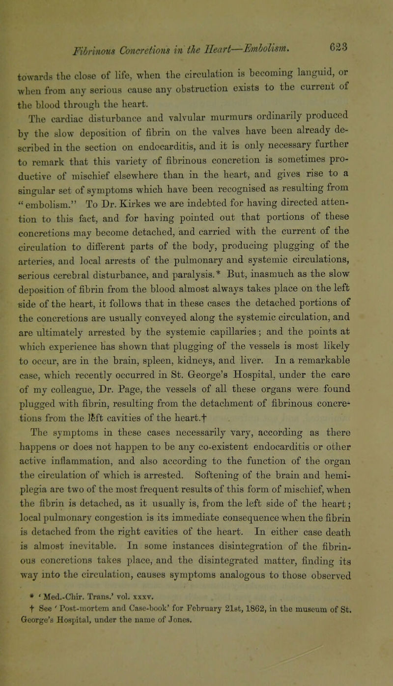 towards the close of life, when the circulation is becoming languid, or when from any serious cause any obstruction exists to the current of the blood through the heart. The cardiac disturbance and valvular murmurs ordinarily produced by the slow deposition of fibrin on the valves have been already de- scribed in the section on endocarditis, and it is only necessary further to remark that this variety of fibrinous concretion is sometimes pro- ductive of mischief elsewhere than in the heart, and gives rise to a singular set of symptoms which have been recognised as resulting from  embolism. To Dr. Kirkes we are indebted for having directed atten- tion to this fact, and for having pointed out that portions of these concretions may become detached, and carried with the current of the circulation to difierent parts of the body, producing plugging of the arteries, and local arrests of the pulmonary and systemic circulations, serious cerebral disturbance, and paralysis.* But, inasmuch as the slow deposition of fibrin from the blood almost always takes place on the left side of the heart, it follows that in these cases the detached portions of the concretions are usually conveyed along the systemic circulation, and are ultimately arrested by the systemic capillaries; and the points at which experience has shown that plugging of the vessels is most likely to occur, are in the brain, spleen, kidneys, and liver. In a remarkable case, which recently occurred in St. George's Hospital, under the care of my colleague. Dr. Page, the vessels of all these organs were found plugged with fibrin, resulting from the detachment of fibrinous concre- tions from the Ifeft cavities of the heart.f The symptoms in these cases necessarily vary, according as there happens or does not happen to be any co-existent endocarditis or other active inflammation, and also according to the function of the organ the circulation of which is arrested. Softening of the brain and hemi- plegia are two of the most frequent results of this form of mischief, when the fibrin is detached, as it usually is, from the left side of the heart; local pulmonary congestion is its immediate consequence when the fibrin is detached from the right cavities of the heart. In either case death is almost inevitable. In some instances disintegration of the fibrin- ous concretions takes place, and the disintegrated matter, finding its way into the circulation, causes symptoms analogous to those observed * ' Med.-Chir. Trans.' vol, xxxv. t See ' Post-rnortem and Caae-book' for February 2l8t, 1862, in the museum of St. George's Hospital, under the name of Jones.