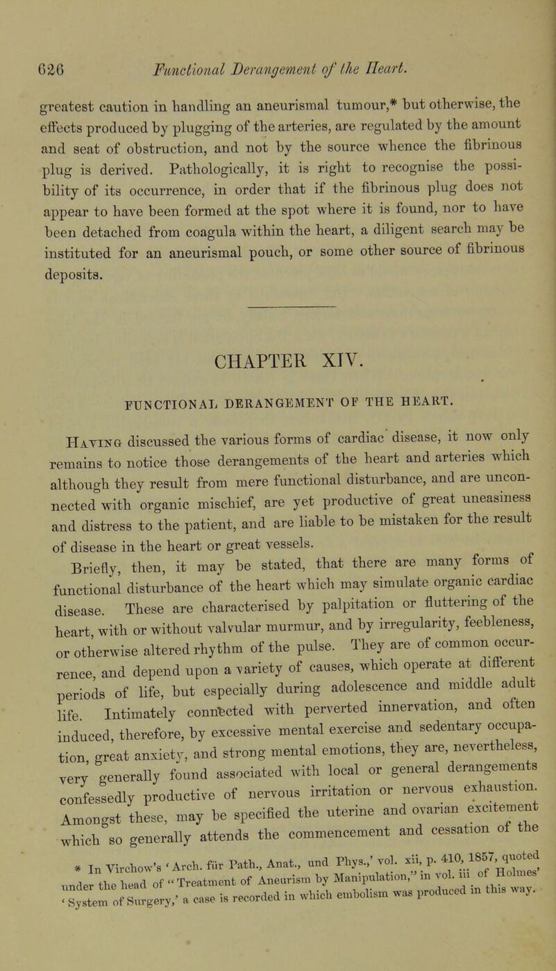 greatest caution in handling an aneurismal tumour,* but otherwise, the elfects produced by plugging of the arteries, are regulated by the amount and seat of obstruction, and not by the source whence the fibrinous plug is derived. Pathologically, it is right to recognise the possi- bility of its occurrence, in order that if the fibrinous plug does not appear to have been formed at the spot where it is found, nor to have been detached from coagula within the heart, a diligent search may be instituted for an aneurismal pouch, or some other source of fibrinous deposits. CHAPTER XIV. FUNCTIONAL DERANGEMENT OF THE HEART. Hating discussed the various forms of cardiac disease, it now only remains to notice those derangements of the heart and arteries which although they result from mere functional disturbance, and are uncon- nected with organic mischief, are yet productive of great uneasiness and distress to the patient, and are liable to be mistaken for the result of disease in the heart or great vessels. Briefly, then, it may be stated, that there are many forms of functional disturbance of the heart which may simulate organic cardiac disease. These are characterised by palpitation or fluttering of the heart with or without valvular murmur, and by irregularity, feebleness, or otherwise altered rhythm of the pulse. They are of common occur- rence and depend upon a variety of causes, which operate at different periods of life, but especially during adolescence and middle adult life Intimately connected with perverted innervation, and often induced, therefore, by excessive mental exercise and sedentary occupa- tion great anxiety, and strong mental emotions, they are, nevertheless, very generally found associated with local or general derangements confessedly productive of nervous irritation or nervous exhaustion Amongst these, may be specified the uterine and ovarian excitement which so generally attends the commencement and cessation of the * In Virchow'B 'Arch, fur Path., Anat., und Phys.,' vol. xii, p. 410>. 1857, quoted xmdei the head of  Treatment of Aneurism by Manipulation, in vol. m of Holmes tl^^o^tU' a case is recorded in which embolism was produced m th.s way.