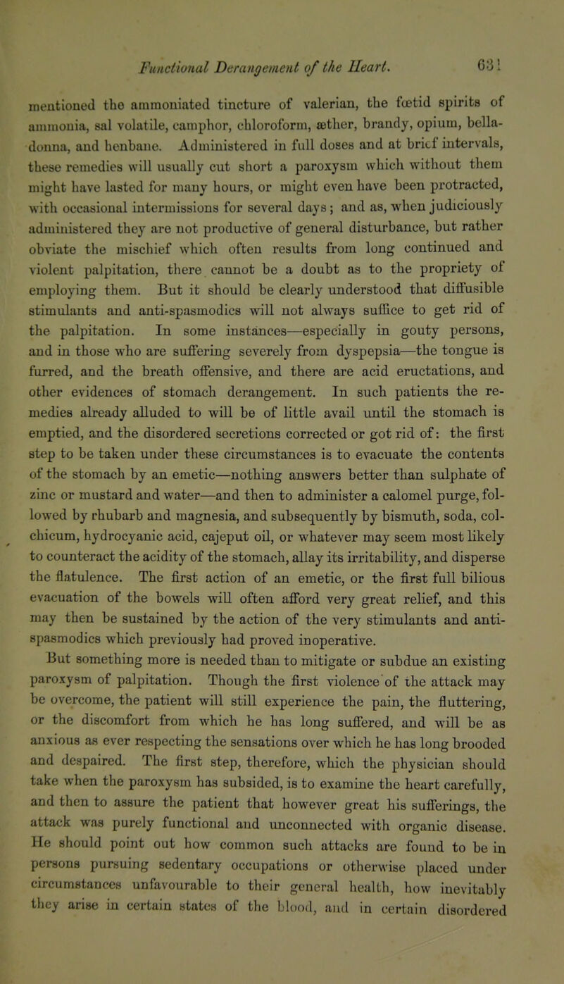 mentioned the amraouiated tincture of valerian, the fcetid spirits of ammouia, sal volatile, camphor, chloroform, aether, brandy, opium, bella- donna, and henbane. Administered in full doses and at brief intervals, these remedies will usually cut short a paroxysm which without them might have lasted for many hours, or might even have been protracted, with occasional intermissions for several days; and as, when judiciously administered they are not productive of general disturbance, but rather obviate the mischief which often results from long continued and violent palpitation, there cannot be a doubt as to the propriety of employing them. But it should be clearly understood that diffusible stimulants and anti-spasmodics will not always suffice to get rid of the palpitation. In some instances—especially in gouty persons, and in those who are suffering severely from dyspepsia—the tongue is furred, and the breath offensive, and there are acid eructations, and other evidences of stomach derangement. In such patients the re- medies already alluded to will be of little avail until the stomach is emptied, and the disordered secretions corrected or got rid of: the first step to be taken, under these circumstances is to evacuate the contents of the stomach by an emetic—nothing answers better than sulphate of zinc or mustard and water—and then to administer a calomel purge, fol- lowed by rhubarb and magnesia, and subsequently by bismuth, soda, col- chicum, hydrocyanic acid, cajeput oil, or whatever may seem most likely to counteract the acidity of the stomach, allay its irritability, and disperse the flatulence. The first action of an emetic, or the first full bilious evacuation of the bowels will often afford very great relief, and this may then be sustained by the action of the very stimulants and anti- spasmodics which previously had proved inoperative. But something more is needed than to mitigate or subdue an existing paroxysm of palpitation. Though the first violence of the attack may be overcome, the patient will still experience the pain, the fiuttering, or the discomfort from which he has long suffered, and will be as anxious as ever respecting the sensations over which he has long brooded and despaired. The first step, therefore, which the physician should take when the paroxysm has subsided, is to examine the heart carefully, and then to assure the patient that however great his sufferings, the attack was purely functional and unconnected with organic disease. He should point out how common such attacks are found to be in persons pursuing sedentary occupations or otherwise placed under circumstances unfavourable to their general health, how inevitably they arise in certain states of the blood, ami in certain disordered