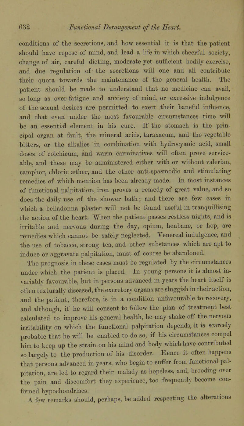 conditions of the secretions, and how essential it is that the patient should have repose of mind, and lead a life in which cheerful society, change of air, careful dieting, moderate yet sufficient bodily exercise, and due regulation of the secretions will one and all contribute their quota towards the maintenance of the general health. The patient should be made to understand that no medicine can avail, so long as over-fatigue and anxiety of mind, or excessive indulgence of the sexual desires are permitted to exert their baneful influence, and that even under the most favourable circumstances time will be an essential element in his cure. If the stomach is the prin- cipal organ at fault, the mineral acids, taraxacum, and the vegetable bitters, or the alkalies ' in combination with hydrocyanic acid, small doses of colchicum, and warm carminatives will often prove service- able, and these may be administered either with or without valerian, camphor, chloric aether, and the other anti-spasmodic and stimulating remedies of which mention has been already made. In most instances of functional palpitation, iron proves a remedy of great value, and so does the daily use of the shower bath; and there are few cases in which a belladonna plaster will not be found useful in tranquillising the action of the heart. When the patient passes restless nights, and is irritable and nervous during the day, opium, henbane, or hop, are remedies which cannot be safely neglected. Venereal indulgence, and the use of tobacco, strong tea, and other substances which are apt to induce or aggravate palpitation, must of course be abandoned. The prognosis in these cases must be regulated by the circumstances under which the patient is placed. In young persons it is almost in- variably favourable, but in persons advanced in years the heart itself is often texturally diseased, the excretory organs are sluggish in their action, and the patient, therefore, is in a condition unfavourable to recovery, and although, if he will consent to follow the plan of treatment best calculated to improve his general health, he may shake off the nervous irritability on which the functional palpitation depends, it is scarcely probable that he will be enabled to do so, if his circumstances compel him to keep up the strain on his mind and body which have contributed so largely to the production of his disorder. Hence it often happens that persons advanced in years, who begin to suffer from functional pal- pitation, are led to regard their malady as hopeless, and, brooding over the pain and discomfort they experience, too frequently become con- firmed hypochondriacs. A few remarks should, perhaps, be added respecting the alterations