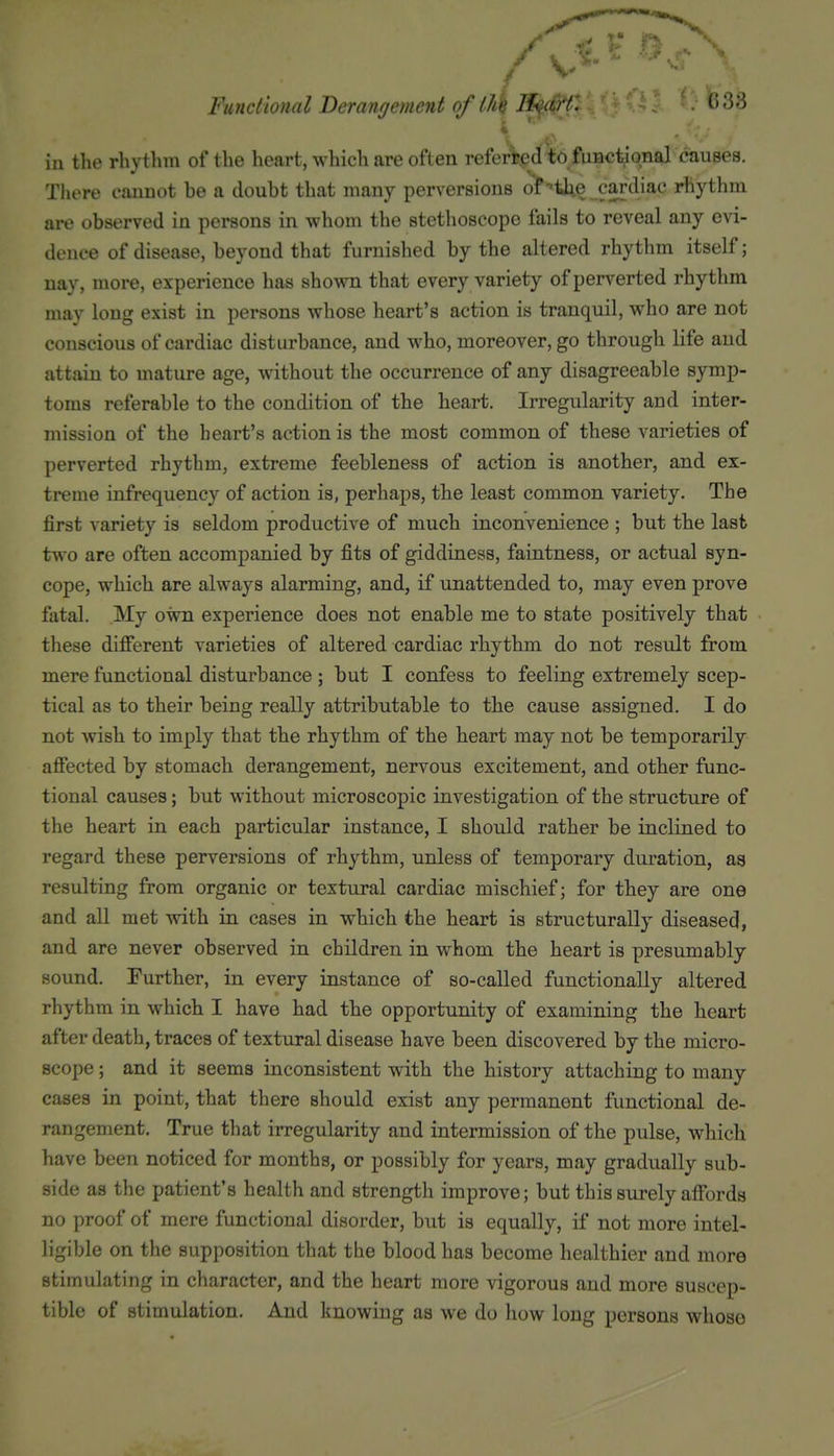 Functional Derangement of llik Ji<^'I'f- ^^^'^ iu the rhythm of the heart, which are often referred to fuBctional causes. There eauDot be a doubt that many perversions olP•'the cardiac rhythm are observed in persons in whom the stethoscope fails to reveal any evi- dence of disease, beyond that furnished by the altered rhythm itself; nay, more, experience has shown that every variety of perverted rhythm may long exist in persons whose heart's action is tranquil, who are not conscious of cardiac disturbance, and who, moreover, go through life and attain to mature age, without the occurrence of any disagreeable symp- toms referable to the condition of the heart. Irregularity and inter- mission of the heart's action is the most common of these varieties of perverted rhythm, extreme feebleness of action is another, and ex- treme infrequency of action is, perhaps, the least common variety. The first variety is seldom productive of much inconvenience ; but the last two are often accompanied by fits of giddiness, faintness, or actual syn- cope, which are always alarming, and, if unattended to, may even prove fatal. My own experience does not enable me to state positively that these difierent varieties of altered cardiac rhythm do not result from mere functional disturbance; but I confess to feeling extremely scep- tical as to their being really attributable to the cause assigned. I do not wish to imply that the rhythm of the heart may not be temporarily afiected by stomach derangement, nervous excitement, and other func- tional causes; but without microscopic investigation of the structure of the heart in each particular instance, I should rather be inclined to regard these perversions of rhythm, unless of temporary duration, as resulting from organic or textural cardiac mischief; for they are one and all met with in cases in which the heart is structurally diseased, and are never observed in children in whom the heart is presumably sound. Further, in every instance of so-called functionally altered rhythm in which I have had the opportunity of examining the heart after death, traces of textural disease have been discovered by the micro- scope ; and it seems inconsistent with the history attaching to many cases in point, that there should exist any permanent functional de- rangement. True that irregularity and intermission of the pulse, which have been noticed for months, or possibly for years, may gradually sub- side as the patient's health and strength improve; but this surely affords no proof of mere functional disorder, but is equally, if not more intel- ligible on the supposition that the blood has become healthier and more stimulating in character, and the heart more vigorous and more suscep- tible of stimulation. And knowing as we do how long persons whoso