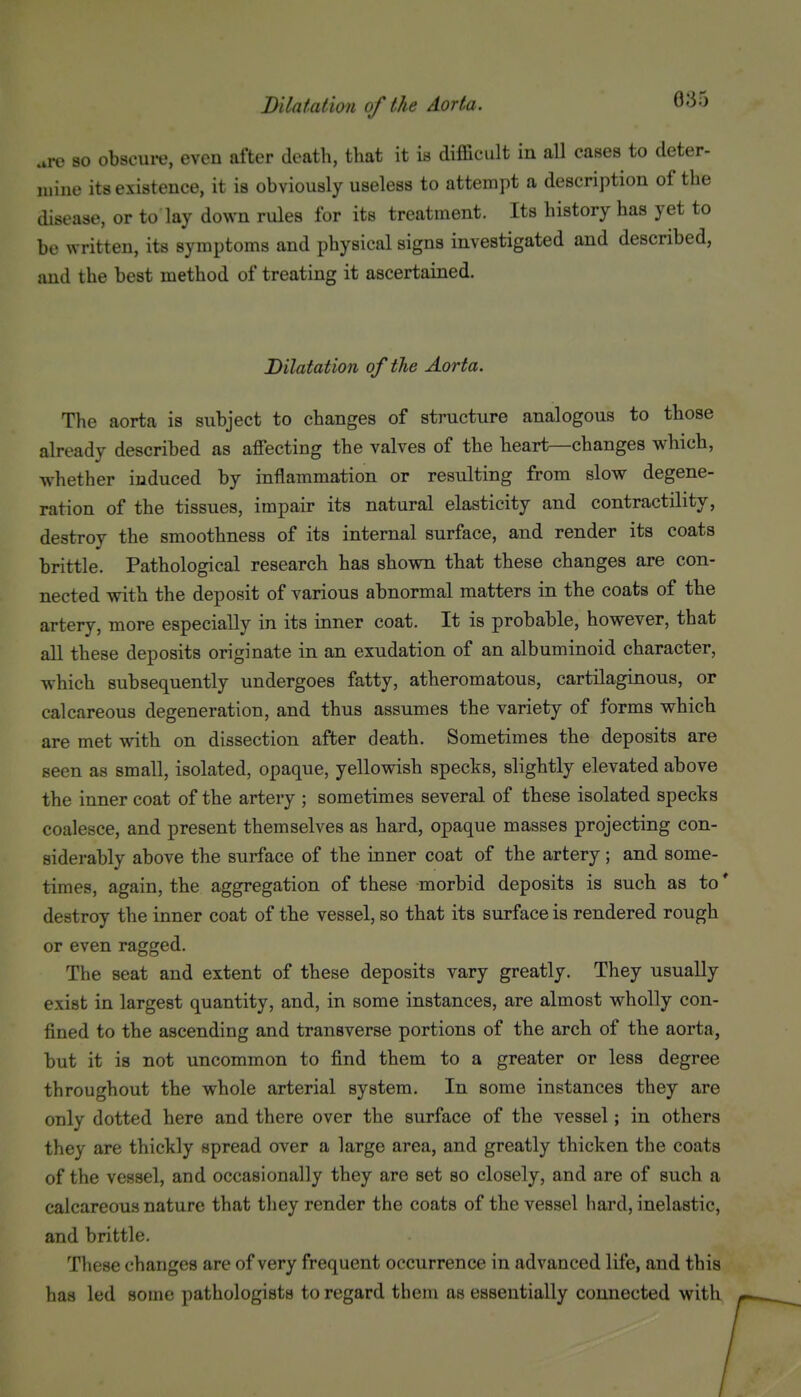 are 80 obscure, even after death, that it in difficult in aU cases to deter- luine its existence, it is obviously useless to attempt a description of the disease, or to lay down rules for its treatment. Its history has yet to be written, its symptoms and physical signs investigated and described, and the best method of treating it ascertained. Dilatation of the Aorta. The aorta is subject to changes of structure analogous to those already described as affecting the valves of the heart—changes which, whether induced by inflammation or resulting from slow degene- ration of the tissues, impair its natural elasticity and contractility, destroy the smoothness of its internal surface, and render its coats brittle. Pathological research has shown that these changes are con- nected with the deposit of various abnormal matters in the coats of the artery, more especially in its inner coat. It is probable, however, that all these deposits originate in an exudation of an albuminoid character, which subsequently undergoes fatty, atheromatous, cartilaginous, or calcareous degeneration, and thus assumes the variety of forms which are met with on dissection after death. Sometimes the deposits are seen as small, isolated, opaque, yellowish specks, slightly elevated above the inner coat of the artery ; sometimes several of these isolated specks coalesce, and present themselves as hard, opaque masses projecting con- siderably above the surface of the inner coat of the artery; and some- times, again, the aggregation of these morbid deposits is such as to * destroy the inner coat of the vessel, so that its surface is rendered rough or even ragged. The seat and extent of these deposits vary greatly. They usually exist in largest quantity, and, in some instances, are almost wholly con- fined to the ascending and transverse portions of the arch of the aorta, but it is not uncommon to find them to a greater or less degree throughout the whole arterial system. In some instances they are only dotted here and there over the surface of the vessel; in others they are thickly spread over a large area, and greatly thicken the coats of the vessel, and occasionally they are set so closely, and are of such a calcareous nature that they render the coats of the vessel hard, inelastic, and brittle. These changes are of very frequent occurrence in advanced life, and this has led some pathologists to regard them as essentially connected with