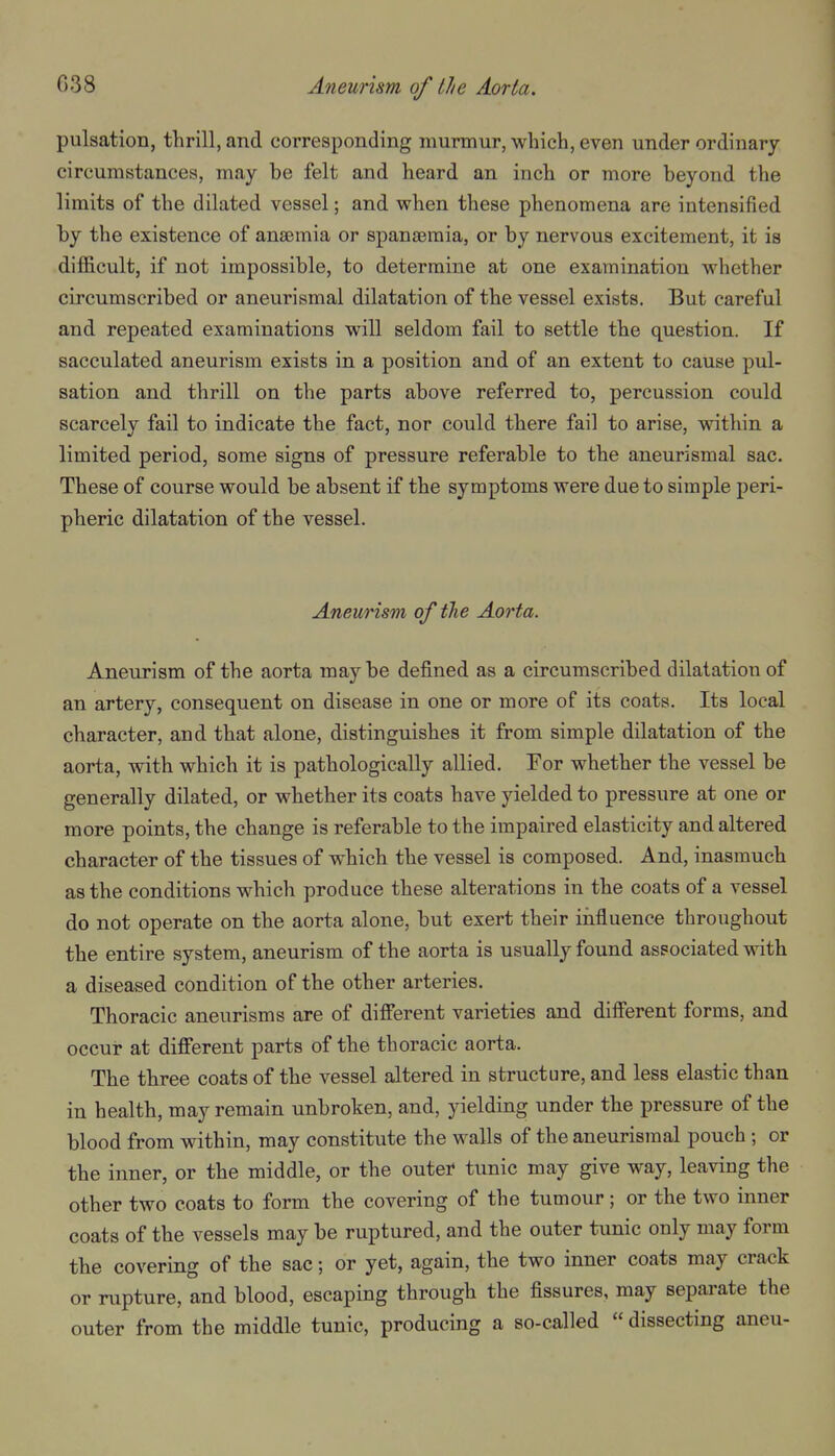 pulsation, thrill, and corresponding murmur, which, even under ordinary- circumstances, may be felt and heard an inch or more beyond the limits of the dilated vessel; and when these phenomena are intensified by the existence of anaemia or spanaemia, or by nervous excitement, it is difficult, if not impossible, to determine at one examination whether circumscribed or aneurismal dilatation of the vessel exists. But careful and repeated examinations will seldom fail to settle the question. If sacculated aneurism exists in a position and of an extent to cause pul- sation and thrill on the parts above referred to, percussion could scarcely fail to indicate the fact, nor could there fail to arise, within a limited period, some signs of pressure referable to the aneurismal sac. These of course would be absent if the symptoms were due to simple peri- pheric dilatation of the vessel. Aneurism of the Aorta. Aneurism of the aorta may be defined as a circumscribed dilatation of an artery, consequent on disease in one or more of its coats. Its local character, and that alone, distinguishes it from simple dilatation of the aorta, with which it is pathologically allied. For whether the vessel be generally dilated, or whether its coats have yielded to pressure at one or more points, the change is referable to the impaired elasticity and altered character of the tissues of which the vessel is composed. And, inasmuch as the conditions which produce these alterations in the coats of a vessel do not operate on the aorta alone, but exert their iiifluence throughout the entire system, aneurism of the aorta is usually found associated vrith a diseased condition of the other arteries. Thoracic aneurisms are of diff'erent varieties and difi'erent forms, and occur at difi'erent parts of the thoracic aorta. The three coats of the vessel altered in structure, and less elastic than in health, may remain unbroken, and, yielding under the pressure of the blood from within, may constitute the walls of the aneurismal pouch ; or the inner, or the middle, or the outei* tunic may give way, leaving the other two coats to form the covering of the tumour; or the two inner coats of the vessels may be ruptured, and the outer tunic only may form the covering of the sac; or yet, again, the two inner coats may crack or rupture, and blood, escaping through the fissures, may separate the outer from the middle tunic, producing a so-called  dissecting aneu-