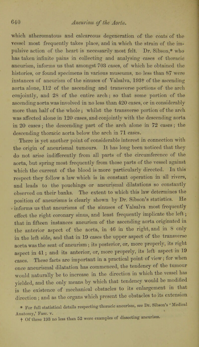 which atheromatous and calcareous degeneration of the coats of the vessel most frequently takes place, and in which the strain of the im- pulsive action of the heart is necessarily most felt. Dr. Sibson,* who has taken infinite pains in collecting and analysing cases of thoracic aneurism, informs us that amongst 703 cases, of which he obtained the histories, or found specimens in various museums, no less than 87 were instances of aneurism of the sinuses of Valsalva, 193t of the ascending aorta alone, 112 of the ascending and transverse portions of the arch conjointly, and 28 of the entire arch; so that some portion of the ascending aorta was involved in no less than 420 cases, or in considerably more than half of the whole ; whilst the transverse portion of the arch was affected alone in 120 cases, and conjointly with the descending aorta in 20 cases ; the descending part of the arch alone in 72 cases; the descending thoracic aorta below the arch in 71 cases. There is yet another point of considerable interest in connection with the origin of aneurismal tumours. It has long been noticed that they do not arise indifferently from all parts of the circumference of the aorta, but spring most frequently from those parts of the vessel against which the current of the blood is more particularly directed. In this respect they follow a law which is in constant operation in all rivers, and leads to the pouchings or aneurismal dilatations so constantly observed on their banks. The extent to which this law determines the position of aneurisms is clearly shown by Dr. Sibson's statistics. He • informs us that aneurisms of the sinuses of Valsalva most frequently eff'ect the right coronary sinus, and least frequently implicate the left; that in fifteen instances aneurism of the ascending aorta originated in the anterior aspect of the aorta, in 46 in the right, and in 8 only in the left side, and that in 19 cases the upper aspect of the transverse aorta was the seat of aneurism; its posterior, or, more properly, its right aspect in 41; and its anterior, or, more properly, its left aspect in 19 cases. These facts are important in a practical point of view; for when once aneurismal dilatation has commenced, the tendency of the tumour would naturally be to increase in the direction in which the vessel has yielded, and the only means by which that tendency would be modified is the existence of mechanical obstacles to its enlargement in that direction ; and as the organs which present the obstacles to its extension * For full statistical details respecting thoracic aneurism, see Dr. Sibson's ' Medical Anatomy,' Fasc. v. t Of these 193 no less than 52 were examples of dissecting aneurism.