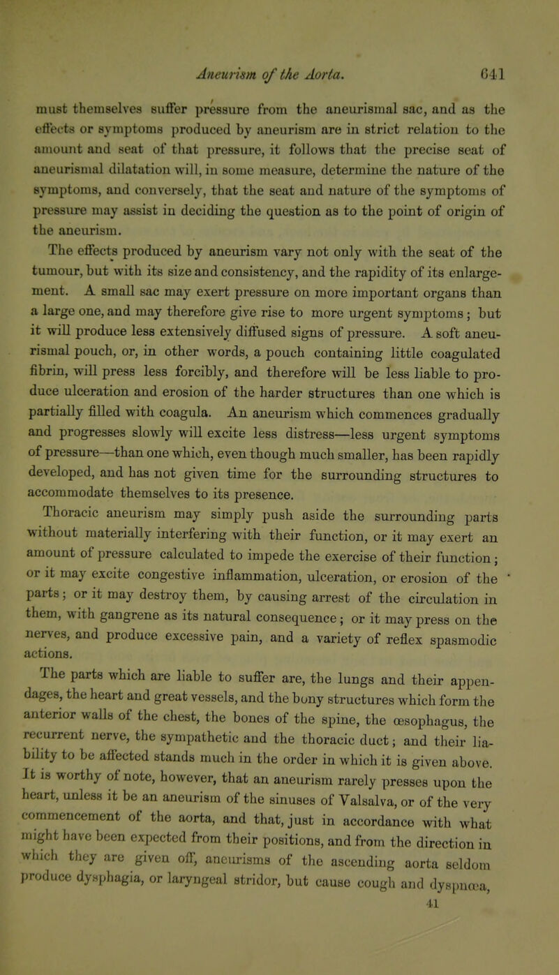 must themselves suffer pressure from the aneurismal sac, and as the effects or symptoms produced by aneurism are in strict relation to the amount and seat of that pressure, it follows that the precise seat of aneurismal dilatation will, in some measure, determine the nature of the symptoms, and conversely, that the seat and nature of the symptoms of pressure may assist in deciding the question as to the point of origin of the aneurism. The effects produced by aneurism vary not only with the seat of the tumour, but with its size and consistency, and the rapidity of its enlarge- ment. A small sac may exert pressure on more important organs than a large one, and may therefore give rise to more urgent symptoms ; but it will produce less extensively diffused signs of pressure. A soft aneu- rismal pouch, or, in other words, a pouch containing little coagulated fibrin, will press less forcibly, and therefore will be less liable to pro- duce ulceration and erosion of the harder structures than one which is partially filled with coagula. An aneurism which commences gradually and progresses slowly will excite less distress—less urgent symptoms of pressure—than one which, even though much smaller, has been rapidly developed, and has not given time for the surrounding structures to accommodate themselves to its presence. Thoracic aneurism may simply push aside the surrounding parts without materially interfering with their function, or it may exert an amount of pressure calculated to impede the exercise of their function; or it may excite congestive inflammation, ulceration, or erosion of the ' parts; or it may destroy them, by causing arrest of the circulation in them, with gangrene as its natural consequence; or it may press on the nerves, and produce excessive pain, and a variety of reflex spasmodic actions. The parts which are liable to suffer are, the lungs and their appen- dages, the heart and great vessels, and the bony structures which form the anterior walls of the chest, the bones of the spine, the oesophagus, the recurrent nerve, the sympathetic and the thoracic duct; and their lia- bility to be affected stands much in the order in which it is given above. It is worthy of note, however, that an aneurism rarely presses upon the heart, unless it be an aneurism of the sinuses of Valsalva, or of the very commencement of the aorta, and that, just in accordance with what might have been expected from their positions, and from the direction in which they are given off, aneurisms of the ascending aorta seldom produce dysphagia, or laryngeal stridor, but cause cough and dyspna^a, 41