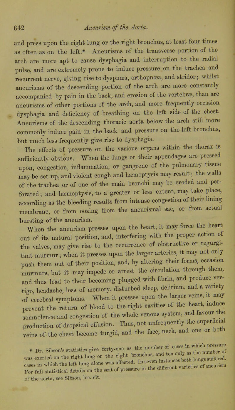 and press upon the right lung or the right bronchus, at least four times as often as on the left * Aneurisms of the transverse portion of the arch are more apt to cause dysphagia and interruption to the radial pulse, and are extremely prone to induce pressure on the trachea and recurrent nerve, giving rise to dyspnoea, orthopnoea, and stridor; vphilst aneurisms of the descending portion of the arch are more constantly accompanied by pain in the back, and erosion of the vertebrae, than are aneurisms of other portions of the arch, and more frequently occasion dysphagia and deficiency of breathing on the left side of the chest. Aneurisms of the descending thoracic aorta below the arch still more commonly induce pain in the back and pressure on the left bronchus, but much less frequently give rise to dysphagia. The effects of pressure on the various organs within the thorax is sufficiently obvious. When the lungs or their appendages are pressed upon, congestion, inflammation, or gangrene of the pulmonary tissue maybe set up, and violent cough and haemoptysis may result; the walls of the trachea or of one of the main bronchi may be eroded and per- forated ; and hemoptysis, to a greater or less extent, may take place, according as the bleeding results from intense congestion of their Immg membrane, or from oozing from the aneurismal sac, or from actual bursting of the aneurism. When the aneurism presses upon the heart, it may force the heart out of its natural position, and, interfering with the proper action of the valves, may give rise to the occurrence of obstructive or regurgi- tant murmur; when it presses upon the larger arteries, it may not only push them out of their position, and, by altering their forms, occasion murmurs, but it may impede or arrest the circulation through them, and thus lead to their becoming plugged with fibrin, and produce ver- tigo, headache, loss of memory, disturbed sleep, delirium, and a variety of cerebral symptoms. When it presses upon the larger veins, it may prevent the return of blood to the right cavities of the heart, mduce somnolence and congestion of the whole venous system, and favour the production of dropsical effusion. Thus, not unfrequently the superficial veins of the chest become turgid, and the face, neck, and one or both * Dr. Sibson's statistics give forty-one as the number of -se^n .hich P^^^^^^^^^^^ was exerted on the right lung or the right bronchus, and ten only a. he nu^ W cases in which the left lung alone was affected. In seven — For fuU statistical details on the seat of pressure in the different varieties of the aorta, see Sibson, loc. cit.