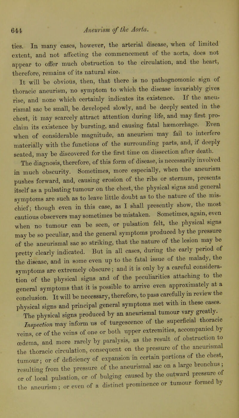 ties. In many cases, however, the arterial disease, when of limited extent, and not aiFecting the commencement of the aorta, does not appear to offer much obstruction to the circulation, and the heart, therefore, remains of its natural size. It will be obvious, then, that there is no pathognomonic sign of thoracic aneurism, no symptom to which the disease invariably gives rise, and none which certainly indicates its existence. If the aneu- rismal sac be small, be developed slowly, and be deeply seated in the chest, it may scarcely attract attention during life, and may first pro- claim its existence by bursting, and causing fatal haemorrhage. Even when of considerable magnitude, an aneurism may fail to interfere materially with the functions of the surrounding parts, and, if deeply seated, may be discovered for the first time on dissection after death. The diagnosis, therefore, of this form of disease, is necessarily involved in much obscurity. Sometimes, more especially, when the aneurism pushes forward, and, causing erosion of the ribs or sternum, presents itself as a pulsating tumour on the chest, the physical signs and general symptoms are such as to leave Httle doubt as to the nature of the mis- chief; though even in this case, as I shaU presently show, the most cautious observers may sometimes be mistaken. Sometimes, again, even when no tumour can be seen, or pulsation felt, the physical signs may be so peculiar, and the general symptoms produced by the pressure of the aneurismal sac so striking, that the nature of the lesion may be pretty clearly indicated. But in all cases, during the early period of the disease, and in some even up to the fatal issue of the malady, the symptoms are extremely obscure; and it is only by a careful considera- tion of the physical signs and of the peculiarities attaching to the general symptoms that it is possible to arrive even approximately at a conclusion. It will be necessary, therefore, to pass carefully m review the physical signs and principal general symptoms met with m these cases. The physical signs produced by an aneurismal tumour vary greatly. Inspection may inform us of turgescence of the superficial thoracic veins or of the veins of one or both upper extremities, accompanied by cedema, and more rarely by paralysis, as the result of obstruction to the thoracic circulation, consequent on the pressure of the aneurismal tumour; or of deficiency of expansion in certain portions of the chest, resulting from the pressure of the aneurismal sac on a large bronchus ; or of local pulsation, or of bulging caused by the outward pressure of the aneurism ; or even of a distinct prominence or tumour formed by