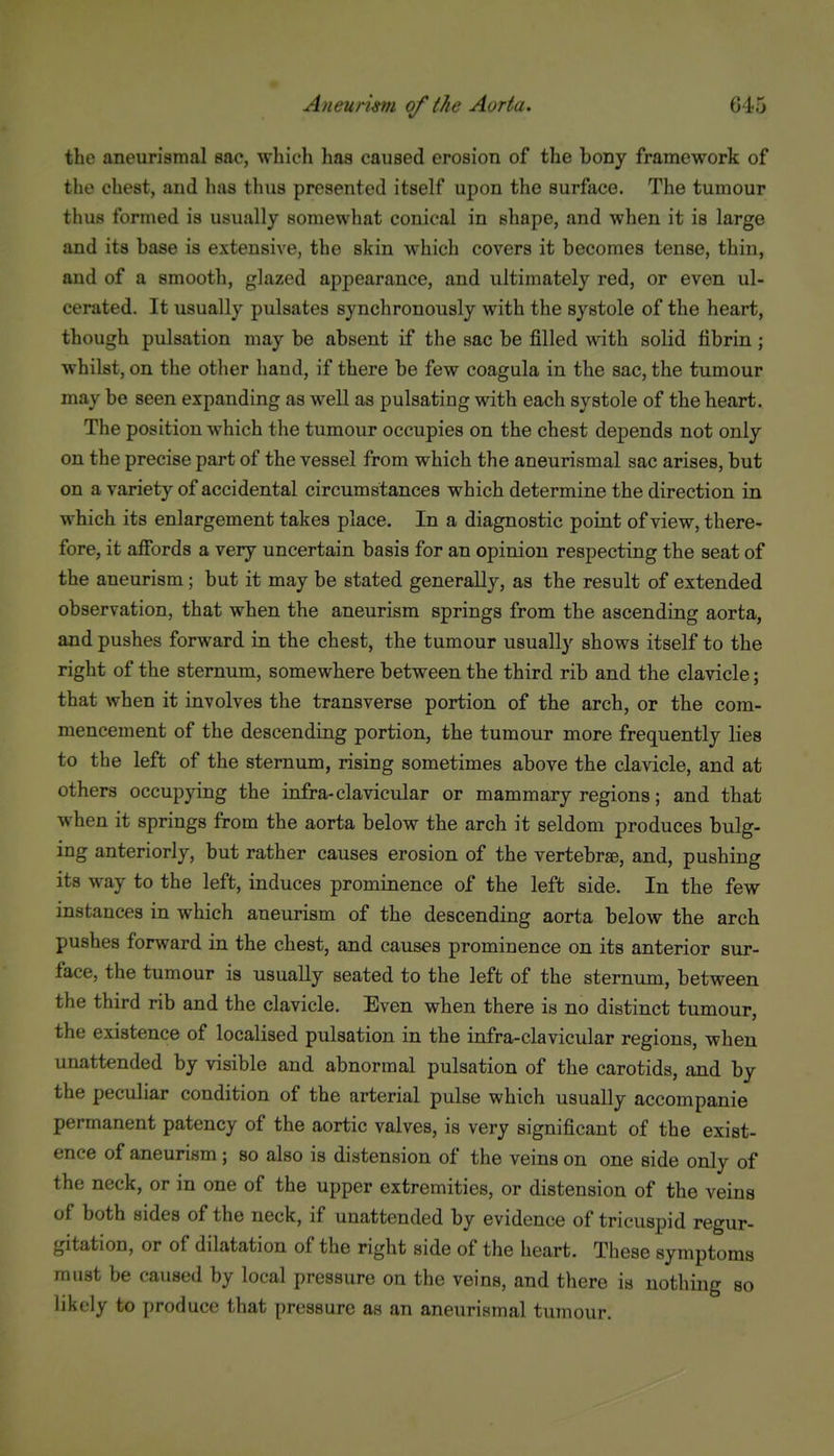 the aneurisraal sae, which has caused erosion of the bony framework of the chest, and has thus presented itself upon the surface. The tumour thus formed is usually somewhat conical in shape, and when it is large and its base is extensive, the skin which covers it becomes tense, thin, and of a smooth, glazed appearance, and ultimately red, or even ul- cerated. It usually pulsates synchronously with the systole of the heart, though pulsation may be absent if the sac be filled with solid fibrin ; whilst, on the other hand, if there be few coagula in the sac, the tumour may be seen expanding as well as pulsating with each systole of the heart. The position which the tumour occupies on the chest depends not only on the precise part of the vessel from which the aneurismal sac arises, but on a variety of accidental circumstances which determine the direction in which its enlargement takes place. In a diagnostic point of view, there- fore, it afibrds a very uncertain basis for an opinion respecting the seat of the aneurism; but it may be stated generally, as the result of extended observation, that when the aneurism springs from the ascending aorta, and pushes forward in the chest, the tumour usually shows itself to the right of the sternum, somewhere between the third rib and the clavicle; that when it involves the transverse portion of the arch, or the com- mencement of the descending portion, the tumour more frequently lies to the left of the sternum, rising sometimes above the clavicle, and at others occupying the infra-clavicular or mammary regions; and that when it springs from the aorta below the arch it seldom produces bulg- ing anteriorly, but rather causes erosion of the vertebra, and, pushing its way to the left, induces prominence of the left side. In the few instances in which aneurism of the descending aorta below the arch pushes forward in the chest, and causes prominence on its anterior sur- face, the tumour is usually seated to the left of the sternum, between the third rib and the clavicle. Even when there is no distinct tumour, the existence of localised pulsation in the infra-clavicular regions, when unattended by visible and abnormal pulsation of the carotids, and by the peculiar condition of the arterial pulse which usually accompanie permanent patency of the aortic valves, is very significant of the exist- ence of aneurism; so also is distension of the veins on one side only of the neck, or in one of the upper extremities, or distension of the veins of both sides of the neck, if unattended by evidence of tricuspid regur- gitation, or of dilatation of the right side of the heart. These symptoms must be caused by local pressure on the veins, and there is nothing so likely to produce that pressure as an aneurismal tumour.
