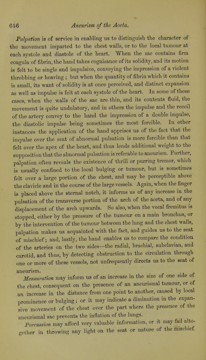 Palpation is of service in enabling us to distinguish the character of the movement imparted to the chest walls, or to the local tumour at each systole and diastole of the heart. When the sac contains firm coagula of fibrin, the hand takes cognisance of its solidity, and its motion is felt to be single and impulsive, conveying the impression of a violent throbbing or heaving ; but when the quantity of fibrin which it contains is small, its want of solidity is at once perceived, and distinct expansion as well as impulse is felt at each systole of the heart. In some of these cases, when the walls of the sac are thin, and its contents fluid, the movement is quite undulatory, and in others the impulse and the recoil of the artery convey to the hand the impression of a double impulse, the diastolic impulse being sometimes the most forcible. In other instances the application of the hand apprises us of the fact that the impulse over the seat of abnormal pulsation is more forcible than that felt over the apex of the heart, and thus lends additional weight to the supposition that the abnormal pulsation is referable to aneurism. Eurther, palpation often reveals the existence of thrill or purring tremor, which is usually confined to the local bulging or tumour, but is sometimes felt over a large portion of the chest, and may be perceptible above the clavicle and in the course of the large vessels. Again, when the finger is placed above the sternal notch, it informs us of any increase in the pulsation of the transverse portion of the arch of the aorta, and of any displacement of the arch upwards. So also, when the vocal fremitus is stopped, either by the pressure of the tumour on a main bronchus, or by the intervention of the tumour between the lung and the chest waUs, palpation makes us acquainted with the fact, and guides us to the seat of mischief; and, lastly, the hand enables us to compare the condition of the arteries on the two sides—the radial, brachial, subclavian, and carotid, and thus, by detecting obstruction to the circulation through one or more of these vessels, not unfrequently directs us to the seat of aneurism. Mensuration may inform us of an increase in the size of one side of the chest, consequent on the presence of an aneui-ismal tumour, or of an increase in the distance from one point to another, caused by local prominence or bulging; or it may indicate a diminution in the expan- sive movement of the chest over the part where the presence of the aneurismal sac prevents the inflation of the lungs. Percussion may aff-ord very valuable information, or it may fail alto- gether in throwing any light on the seat or nature of the mischief.