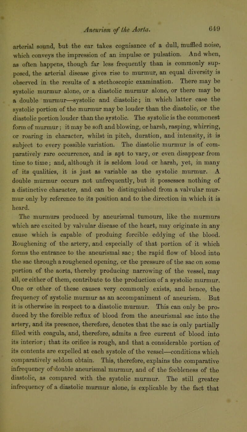 arterial sound, but the ear takes cognisance of a dull, muffled noise, Avhich conveys the impression of an impulse or pulsation. And when, aa often happens, though far less frequently than is commonly sup- posed, the arterial disease gives rise to murmur, an equal diversity is observed in the results of a stethoscopic examination. There may be systolic murmur alone, or a diastolic murmur alone, or there may be a double murmur—systolic and diastolic; in which latter case the systolic portion of the murmur may be louder than the diastolic, or the diastolic portion louder than the systolic. The systolic is the commonest form of murmur; it may be soft and blowing, or harsh, rasping, whirring, or roaring in character, whilst in pitch, duration, and intensity, it is subject to every possible variation. The diastolic murmur is of com- paratively rare occurrence, and is apt to vary, or even disappear from time to time; and, although it is seldom loud or harsh, yet, in many of its qualities, it is just as variable as the systolic murmur. A double murmur occurs not unfrequently, but it possesses nothing of a distinctive character, and can be distinguished from a valvular mur- mur only by reference to its position and to the direction in which it is heard. The murmurs produced by aneurismal tumours, like the murmurs which are excited by valvular disease of the heart, may originate in any cause which is capable of produing forcible eddying of the blood. Roughening of the artery, and especially of that portion of it which forms the entrance to the aneurismal sac; the rapid flow of blood into the sac through a roughened opening, or the pressure of the sac on some portion of the aorta, thereby producing narrowing of the vessel, may all, or either of them, contribute to the production of a systolic murmur. One or other of these causes very commonly exists, and hence, the frequency of systolic murmur as an accompaniment of aneurism. But it is otherwise in respect to a diastolic murmur. This can only be pro- duced by the forcible reflux of blood from the aneurismal sac into the artery, and its presence, therefore, denotes that the sac is only partially filled with coagula, and, therefore, admits a free current of blood into its interior; that its orifice is rough, and that a considerable portion of its contents are expelled at each systole of the vessel—conditions which comparatively seldom obtain. This, therefore, explains the comparative infrequency of double aneurismal murmur, and of the feebleness of the diastolic, as compared with the systolic murmur. The still greater infrecjuency of a diastolic murmur alone, is explicable by the fact that