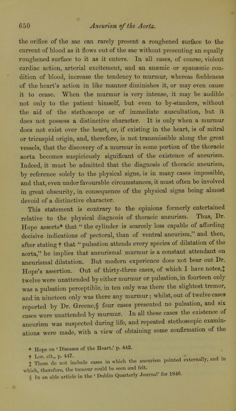 the orifice of tlie sac can rarely present a roughened surface to the current of blood as it flows out of the sac without presenting an equally- roughened surface to it as it enters. In all cases, of course, violent cardiac action, arterial excitement, and an ansDmic or spansemic con- dition of blood, increase the tendency to murmur, whereas feebleness of the heart's action in like manner diminishes it, or may even cause it to cease. When the murmur is very intense, it may be audible not only to the patient himself, but even to by-standers, without the aid of the stethoscope or of immediate auscultation, but it does not possess a distinctive character. It is only when a murmur does not exist over the heart, or, if existing in the heart, is of mitral or tricuspid origin, and, therefore, is not transmissible along the great vessels, that the discovery of a murmur in some portion of the thoracic aorta becomes suspiciously significant of the existence of aneurism. Indeed, it must be admitted that the diagnosis of thoracic aneurism, by reference solely to the physical signs, is in many cases impossible, and that, even under favourable circumstances, it must often be involved in great obscurity, in consequence of the physical signs being almost devoid of a distinctive character. This statement is contrary to the opinions formerly entertained relative to the physical diagnosis of thoracic aneurism. Thus, Dr. Hope asserts* that  the cylinder is scarcely less capable of affording decisive indications of pectoral, than of ventral aneurism, and then, after stating t that  pulsation attends every species of dilatation of the aorta, he implies that aneurismal murmur is a constant attendant on aneurismal dilatation. But modern experience does not bear out Dr. Hope's assertion. Out of thirty-three cases, of which I have notes,^ twelve were unattended by either murmur or pulsation, in fourteen only was a pulsation perceptible, in ten only was there the slightest tremor, and in nineteen only was there any murmur; whilst, out of twelve cases reported by Dr. Greene,§ four cases presented no pulsation, and six cases were unattended by murmur. In all these cases the existence of aneurism was suspected during life, and repeated stethoscopic examm- ations were made, with a view of obtaining some confirmation of the * Hope on ' Diseases of the Heart.' p. 442. + Loc. cit., p. 447. . . ,  . 11 J •„ X These do not include cases in which the aneurism pointed externally, and in which, therefore, the tumour could he seen and felt. § In an ahle article in the ' Dublin Quarterly Journal' for 184<,.