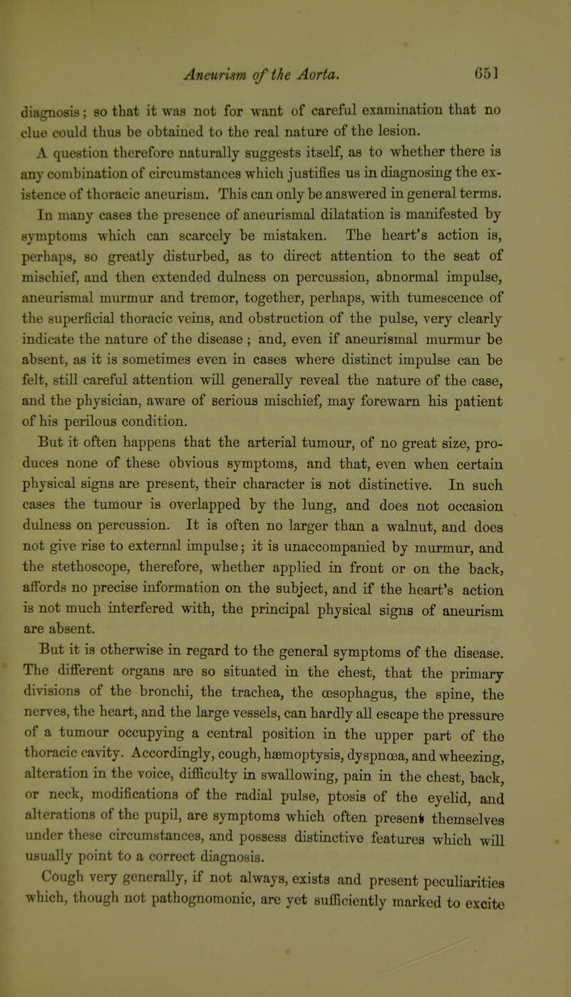 diagnosis; bo that it was not for want of careful examination that no clue could thus be obtained to the real nature of the lesion. A question therefore naturally suggests itself, as to whether there is any combination of circumstances which justifies us in diagnosing the ex- istence of thoracic aneurism. This can only be answered in general terms. In many cases the presence of aneurismal dilatation is manifested by symptoms which can scarcely be mistaken. The heart's action is, perhaps, so greatly disturbed, as to direct attention to the seat of mischief, and then extended dulness on percussion, abnormal impulse, aneurismal murmur and tremor, together, perhaps, with tumescence of the superficial thoracic veins, and obstruction of the pulse, very clearly indicate the nature of the disease ; and, even if aneurismal murmur be absent, as it is sometimes even in cases where distinct impulse can be felt, still careful attention will generally reveal the nature of the case, and the physician, aware of serious mischief, may forewarn his patient of his perilous condition. But it often happens that the arterial tumour, of no great size, pro- duces none of these obvious symptoms, and that, even when certain physical signs are present, their character is not distinctive. In such cases the tumour is overlapped by the lung, and does not occasion dulness on percussion. It is often no larger than a walnut, and does not give rise to external impulse; it is unaccompanied by murmur, and the stethoscope, therefore, whether applied in front or on the back, afibrds no precise information on the subject, and if the heart's action is not much interfered with, the principal physical signs of aneurism are absent. But it is otherwise in regard to the general symptoms of the disease. The difierent organs are so situated in. the chest, that the primary divisions of the bronchi, the trachea, the oesophagus, the spine, the nerves, the heart, and the large vessels, can hardly all escape the pressure of a tumour occupying a central position in the upper part of tho thoracic cavity. Accordingly, cough, haemoptysis, dyspnoea, and wheezing, alteration in the voice, difficulty in swallowing, pain in the chest, back, or neck, modifications of the radial pulse, ptosis of the eyelid, and alterations of the pupil, are symptoms which often presen* themselves under these circumstances, and possess distinctive features which will usually point to a correct diagnosis. Cough very generally, if not always, exists and present peculiarities which, though not pathognomonic, are yet sufficiently marked to excite