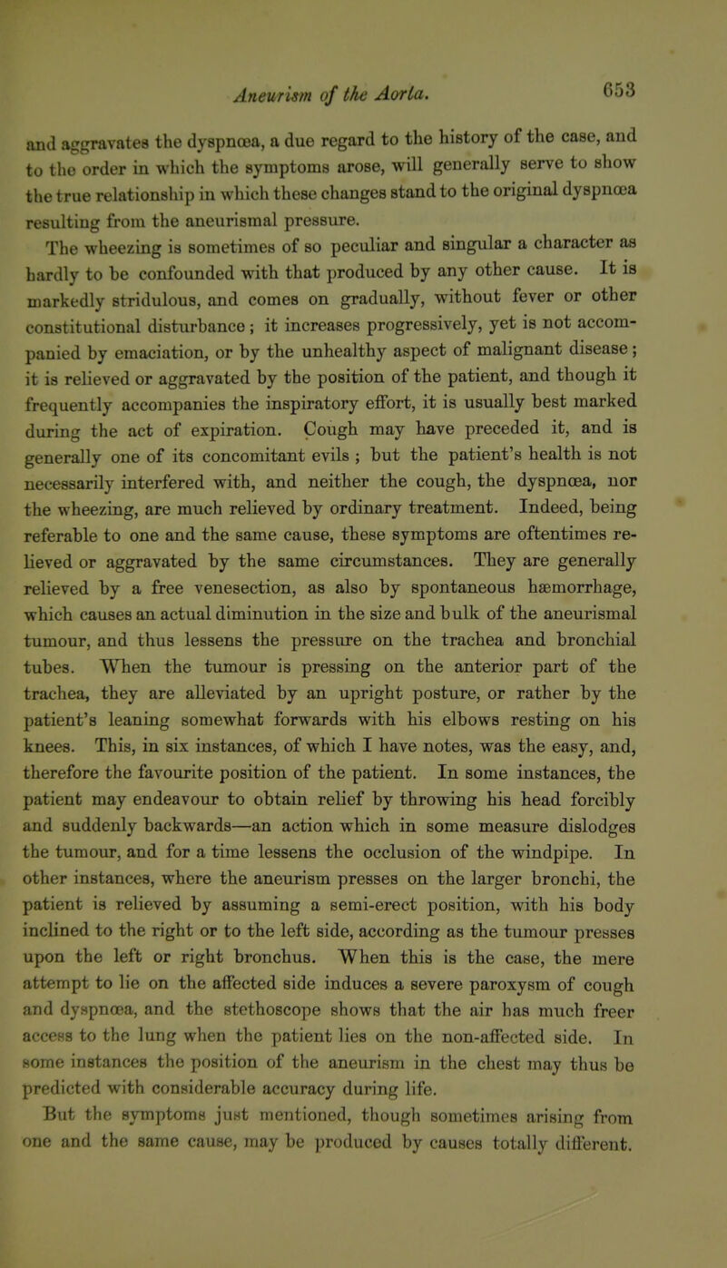 and aggravates the dyspnoja, a due regard to the history of the case, and to the order in which the symptoms arose, will generally serve to show the true relationship in which these changes stand to the original dyspncca resulting from the aneurismal pressure. The wheezing is sometimes of so peculiar and singular a character as hardly to be confounded with that produced by any other cause. It is markedly stridulous, and comes on gradually, without fever or other constitutional disturbance ; it increases progressively, yet is not accom- panied by emaciation, or by the unhealthy aspect of malignant disease; it is relieved or aggravated by the position of the patient, and though it frequently accompanies the inspiratory effort, it is usually best marked during the act of expiration. Cough may have preceded it, and is generally one of its concomitant evils ; but the patient's health is not necessarily interfered with, and neither the cough, the dyspnoea, nor the wheezing, are much relieved by ordinary treatment. Indeed, being referable to one and the same cause, these symptoms are oftentimes re- lieved or aggravated by the same circumstances. They are generally relieved by a free venesection, as also by spontaneous haemorrhage, which causes an actual diminution in the size and bulk of the aneurismal tumour, and thus lessens the pressure on the trachea and bronchial tubes. When the tumour is pressing on the anterior part of the trachea, they are alleviated by an upright posture, or rather by the patient's leaning somewhat forwards with his elbows resting on his knees. This, in six instances, of which I have notes, was the easy, and, therefore the favourite position of the patient. In some instances, the patient may endeavour to obtain relief by throwing his head forcibly and suddenly backwards—an action which in some measure dislodges the tumour, and for a time lessens the occlusion of the windpipe. In other instances, where the aneurism presses on the larger bronchi, the patient is relieved by assuming a semi-erect position, with his body inclined to the right or to the left side, according as the tumour presses upon the left or right bronchus. When this is the case, the mere attempt to lie on the affected side induces a severe paroxysm of cough and dyspnoea, and the stethoscope shows that the air has much freer access to the lung when the patient lies on the non-affected side. In some instances the position of the aneurism in the chest may thus be predicted with considerable accuracy during life. But the symptoms just mentioned, though sometimes arising from ')ne and the same cause, may be produced by causes totally different.