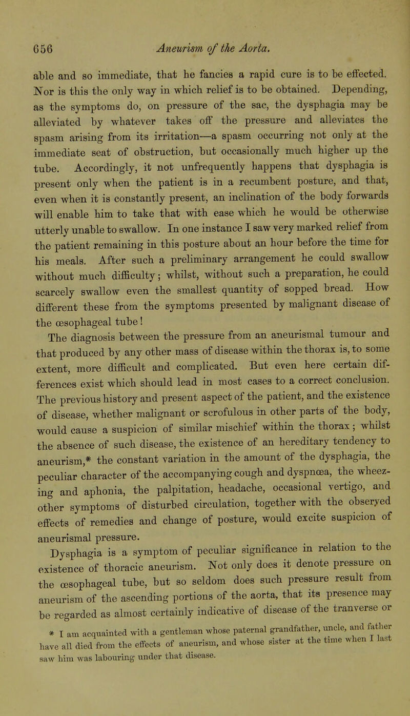 able and so immediate, that he fancies a rapid cure is to be effected. Nor is this the only way in which relief is to be obtained. Depending, as the symptoms do, on pressure of the sac, the dysphagia may be alleviated by whatever takes off the pressure and alleviates the spasm arising from its irritation—a spasm occurring not only at the immediate seat of obstruction, but occasionally much higher up the tube. Accordingly, it not unfrequently happens that dysphagia is present only when the patient is in a recumbent posture, and that, even when it is constantly present, an inclination of the body forwards will enable him to take that with ease which he would be otherwise utterly unable to swallow. In one instance I saw very marked relief from the patient remaining in this posture about an hour before the time for his meals. After such a preliminary arrangement he could swallow without much dif&culty; whilst, without such a preparation, he could scarcely swallow even the smallest quantity of sopped bread. How different these from the symptoms presented by malignant disease of the oesophageal tube! The diagnosis between the pressure from an aneurismal tumour and that produced by any other mass of disease within the thorax is, to some extent, more difficult and complicated. But even here certain dif- ferences exist which should lead in most cases to a correct conclusion. The previous history and present aspect of the patient, and the existence of disease, whether malignant or scrofulous in other parts of the body, would cause a suspicion of similar mischief within the thorax; whilst the absence of such disease, the existence of an hereditary tendency to aneurism,* the constant variation in the amount of the dysphagia, the peculiar character of the accompanying cough and dyspnoea, the wheez- ing and aphonia, the palpitation, headache, occasional vertigo, and other symptoms of disturbed circulation, together with the obser.ved effects of remedies and change of posture, would excite suspicion of aneurismal pressure. Dysphagia is a symptom of pecuUar significance in relation to the existence of thoracic aneurism. Not only does it denote pressure on the oesophageal tube, but so seldom does such pressure result from aneurism of the ascending portions of the aorta, that its presence may be regarded as almost certainly indicative of disease of the tranverse or * I am acquainted with a gentleman whose paternal grandfather, uncle, and father have an died from the effects of aneurism, and whose sister at the time when I last saw him was lahouring under that disease.