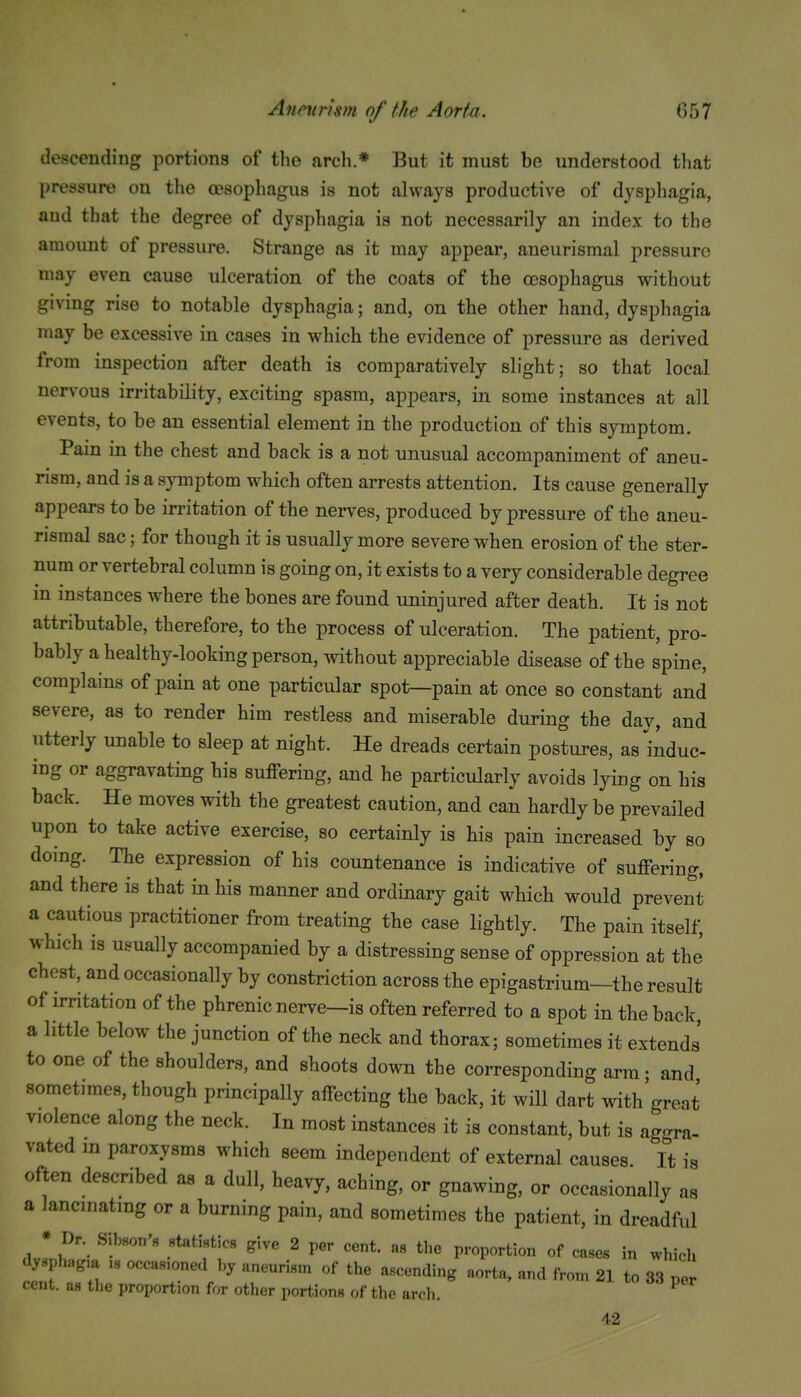 descending portions of the arch.* But it must be understood that pressure on the oesophagus is not always productive of dysphagia, and that the degree of dysphagia is not necessarily an index to the amount of pressure. Strange as it may appear, aneurismal pressure may even cause ulceration of the coats of the oesophagus without giving rise to notable dysphagia; and, on the other hand, dysphagia may be excessive in cases in which the evidence of pressure as derived from inspection after death is comparatively slight; so that local nervous irritability, exciting spasm, appears, in some instances at all events, to be an essential element in the production of this symptom. Pain in the chest and back is a not unusual accompaniment of aneu- rism, and is a symptom which often arrests attention. Its cause generally appears to be irritation of the nerves, produced by pressure of the aneu- rismal sac; for though it is usually more severe when erosion of the ster- num or vertebral column is going on, it exists to a very considerable degree in instances where the bones are found uninjured after death. It is not attributable, therefore, to the process of ulceration. The patient, pro- bably a healthy-looking person, without appreciable disease of the spine, complains of pain at one particular spot—pain at once so constant and severe, as to render him restless and miserable during the day, and utterly unable to sleep at night. He dreads certain postures, as induc- ing or aggravating his suffering, and he particularly avoids lying on his back. He moves with the greatest caution, and can hardly be prevailed upon to take active exercise, so certainly is his pain increased by so doing. The expression of his countenance is indicative of suffering, and there is that in his manner and ordinary gait which would prevent a cautious practitioner from treating the case lightly. The pain itself, which is usually accompanied by a distressing sense of oppression at thJ chest, and occasionally by constriction across the epigastrium—the result of irritation of the phrenic nerve—is often referred to a spot in the back a little below the junction of the neck and thorax; sometimes it extends' to one of the shoulders, and shoots down the corresponding arm; and sometimes, though principally affecting the back, it will dart with'great violence along the neck. In most instances it is constant, but is aggra- vated in paroxysms which seem independent of external causes It is often described as a dull, heavy, aching, or gnawing, or occasionally as a lancinating or a burning pain, and sometimes the patient, in dreadful * Dr. Sibson's «tatistic8 give 2 per cent, as the proportion of cases in wlncli dysphag,a .s occasioned by aneurism of the ascending aorta, and from 21 to 33 per cent, as the proportion for other portions of the arch. 42