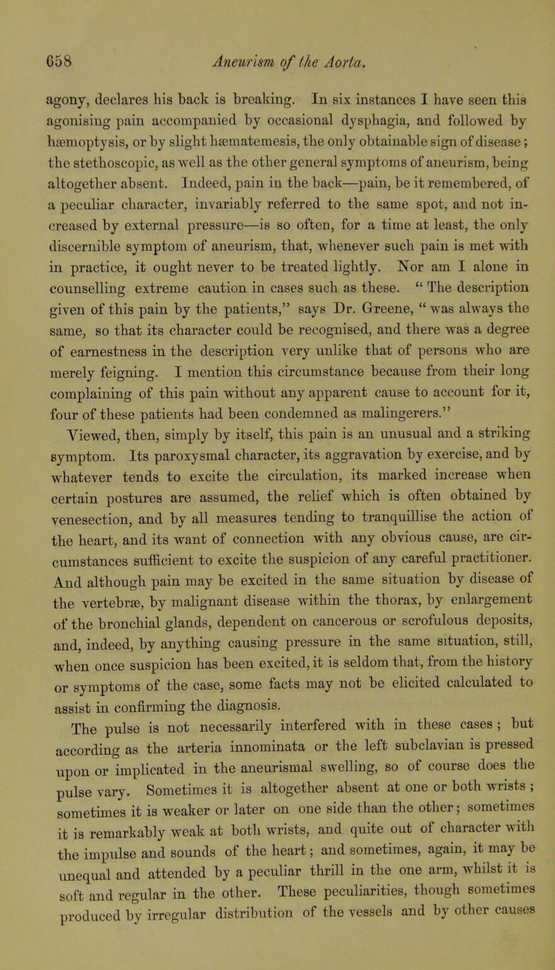 agony, declares his back is breaking. In six instances I have seen this agonising pain accompanied by occasional dysphagia, and followed by hEemoptysis, or by slight hfematemesis, the only obtainable sign of disease; the stethoscopic, as well as the other general symptoms of aneurism, being altogether absent. Indeed, pain in the back—pain, be it remembered, of a peculiar character, invariably referred to the same spot, and not in- creased by external pressure—is so often, for a time at least, the only discernible symptom of aneurism, that, whenever such pain is met with in practice, it ought never to be treated lightly. Nor am I alone in counselling extreme caution in cases such as these.  The description given of this pain by the patients, says Dr. Grreene,  was always the same, so that its character could be recognised, and there was a degree of earnestness in the description very unlike that of persons who are merely feigning. I mention this circumstance because from their long complaining of this pain without any apparent cause to account for it, four of these patients had been condemned as malingerers. Viewed, then, simply by itself, this pain is an unusual and a striking symptom. Its paroxysmal character, its aggravation by exercise, and by whatever tends to excite the circulation, its marked increase when certain postures are assumed, the relief which is often obtained by venesection, and by all measures tending to tranquillise the action of the heart, and its want of connection with any obvious cause, are cir- cumstances sufficient to excite the suspicion of any careful practitioner. And although pain may be excited in the same situation by disease of the vertebra, by malignant disease within the thorax, by enlargement of the bronchial glands, dependent on cancerous or scrofulous deposits, and, indeed, by anything causing pressure in the same situation, still, when once suspicion has been excited, it is seldom that, from the history or symptoms of the case, some facts may not be elicited calculated to assist in confirming the diagnosis. The pulse is not necessarily interfered with in these cases ; but according as the arteria innominata or the left subclavian is pressed upon or implicated in the aneurismal swelling, so of course does the pulse vary. Sometimes it is altogether absent at one or both wrists ; sometimes it is weaker or later on one side than the other; sometimes it is remarkably weak at both wrists, and quite out of character with the impulse and sounds of the heart; and sometimes, again, it may be unequal and attended by a peculiar thrill in the one arm, whilst it is soft and regular in the other. These peculiarities, though sometimes produced by irregular distribution of the vessels and by other causes