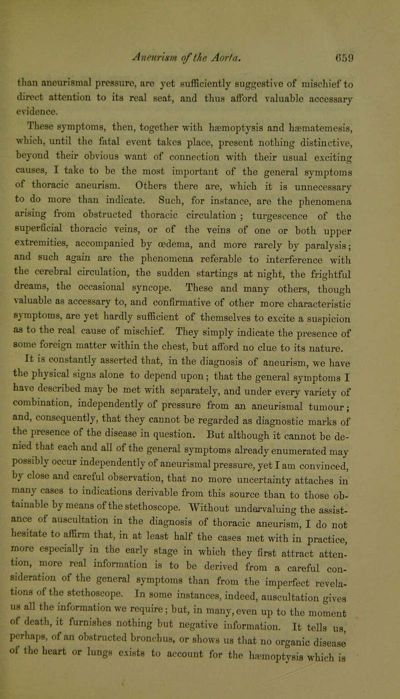 than aneurismal pressure, are yet sufficiently suggestive of mischief to direct attention to its real seat, and thus afford valuable accessary evidence. These symptoms, then, together with ha}mopty8is and ha?matemesis, which, until the fatal event takes place, present nothing distinctive, beyond their obvious want of connection with their usual exciting causes, I take to be the moat important of the general symptoms of thoracic aneurism. Others there are, which it is unnecessary to do more than indicate. Such, for instance, are the phenomena arising from obstructed thoracic circulation ; turgescence of the superficial thoracic veins, or of the veins of one or both upper extremities, accompanied by oedema, and more rarely by paralysis; and such again are the phenomena referable to interference with the cerebral circulation, the sudden startings at night, the frightful dreams, the occasional syncope. These and many others, though valuable as accessary to, and confirmative of other more characteristic symptoms, are yet hardly sufficient of themselves to excite a suspicion as to the real cause of mischief. They simply indicate the presence of some foreign matter within the chest, but afford no clue to its nature. It is constantly asserted that, in the diagnosis of aneurism, we have the physical signs alone to depend upon; that the general symptoms I have described may be met with separately, and under every variety of combination, independently of pressure from an aneurismal tumour; and, consequently, that they cannot be regarded as diagnostic marks of the presence of the disease in question. But although it cannot be de- nied that each and all of the general symptoms already enumerated may possibly occur independently of aneurismal pressure, yet I am convinced, by close and careful observation, that no more uncertainty attaches in many cases to indications derivable from this source than to those ob- tainable by means of the stethoscope. Without undervaluing the assist- ance of auscultation in the diagnosis of thoracic aneurism, I do not hesitate to affirm that, in at least half the cases met with in practice, more especially in the early stage in which they first attract atten- tion, more real information is to be derived from a careful con- sideration of the general symptoms than from the imperfect revela- tions of the stethoscope. In some instances, indeed, auscultation gives us all the information we require; but, in many, even up to the moment of death, it furnishes nothing but negative information. It tells us, perhaps, of an obstructed bronchus, or shows us tliat no organic disease of the heart or lungs exists to account for the ha>moptysi8 which is