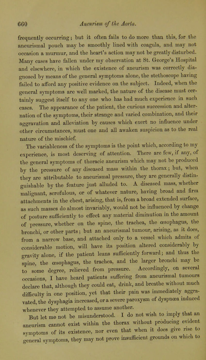 frequently occurring; but it often fails to do more than this, for the aneurismal pouch may be smoothly lined with coagula, and may not occasion a murmur, and the heart's action may not be greatly disturbed. Many cases have fallen under my observation at St. George's Hospital and elsewhere, in which the existence of aneurism was correctly dia- gnosed by means of the general symptoms alone, the stethoscope having failed to afford any positive evidence on the subject. Indeed, when the general symptoms are well marked, the nature of the disease must cer- tainly suggest itself to any one who has had much experience in sach cases. The appearance of the patient, the cui-ious succession and alter- nation of the symptoms, their strange and varied combination, and their aggravation and alleviation by causes which exert no influence under other circumstances, must one and all awaken suspicion as to the real nature of the mischief. The variableness of the symptoms is the point which, according to my experience, is most deserving of attention. There are few, if any, of the general symptoms of thoracic aneurism which may not be produced by the pressure of any diseased mass within the thorax; but, when they are attributable to aneurismal pressure, they are generally distin- guishable by the feature just alluded to. A diseased mass, whether malignant, scrofulous, or of whatever nature, having broad and firm attachments in the chest, arising, that is, from abroad extended surface, as such masses do almost invariably, would not be influenced by change of posture sufficiently to effect any material diminution in the amount of pressure, whether on the spine, the trachea, the oesophagus, the bronchi, or other parts; but an aneurismal tumour, arising, as it does, from a'narrow base, and attached only to a vessel which admits of considerable motion, wiU have its position altered considerably by gravity alone, if the patient leans sufficiently forward; and thus the spine, the oesophagus, the trachea, and the larger bronchi may be to some degree, relieved from pressure. Accordingly, on several occasions, I have heard patients suffering from aneurismal tumours declare that, although they could eat, drink, and breathe without much difficulty in one position, yet that their pain was immediately aggra- vated, the dysphagia increased, or a severe paroxysm of dyspnoea induced whenever they attempted to assume another. But let me not be misunderstood. I do not wish to imply that an aneurism cannot exist within the thorax without producing evident symptoms of its existence, nor even that when it does give rise to general symptoms, they may not prove insufficient grounds on which to