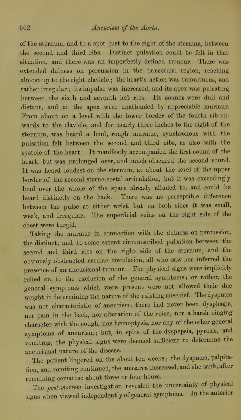 of the sternum, and to a spot just to the right of the sternum, between the second and third ribs. Distinct pulsation could be felt in that situation, and there was an imperfectly defined tumour. There was extended dulness on percussion in the prsecordial region, leaching almost up to the right clavicle ; the heart's action was tumultuous, and rather irregular; its impulse was increased, and its apex was pulsating between the sixth and seventh left ribs. Its sounds were dull and distant, and at the apex were unattended by appreciable murmur. Prom about on a level with the lower border of the fourth rib up- wards to the clavicle, and for nearly three inches to the right of the sternum, was heard a loud, rough murmur, synchronous with the pulsation felt between the second and third ribs, as also with the systole of the heart. It manifestly accompanied the first sound of the heart, but was prolonged over, and much obscured the second sound. It was heard loudest on the sternum, at about the level of the upper border of the second sterno-costal articulation, but it was exceedingly loud over the whole of the space already alluded to, and could be heard distinctly on the back. There was no perceptible difi'erence between the pulse at either wrist, but on both sides it was small, weak, and irregular. The superficial veins on the right side of the chest were turgid. Taking the murmur in connection with the dulness on percussion, the distinct, and to some extent circumscribed pulsation between the second and third ribs on the right side of the sternum, and the obviously obstructed cardiac circulation, all who saw her inferred the presence of an aneurismal tumour. The physical signs were implicitly relied on, to the exclusion of the general symptoms; or rather, the general symptoms which were present were not allowed their due weight in determining the nature of the existing mischief The dyspnoea was not characteristic of aneurism; there had never been dysphagia, nor pain in the back, nor alteration of the voice, nor a harsh ringing character with the cough, nor haemoptysis, nor any of the other general symptoms of aneurism; but, in spite of the dyspepsia, pyrosis, and vomiting, the physical signs were deemed sufficient to determine the aneurismal nature of the disease. The patient lingered on for about ten weeks ; the dyspnoea, palpita- tion, and vomiting continued, the anasarca increased, and she sank, after remaining comatose about three or four hours. The post-mortem investigation revealed the uncertainty of physical signs when viewed independently of general symptoms. In the anterior