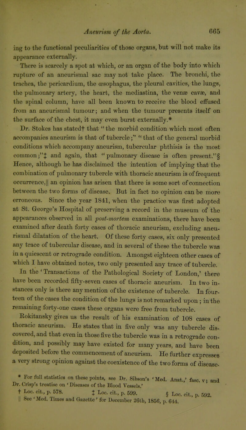 ing to the functional peculiarities of those organs, but will not make its appearance externally. There is scarcely a spot at which, or an organ of the body into which rupture of an aneurisinal sac may not take place. The bronchi, the tracliea, the pericardium, the oesophagus, the pleural cavities, the lungs, the pulmonary artery, the heart, the mediastina, the venae cavaB, and the spinal column, have all been known to receive the blood effused from an aneurismal tumour; and when the tumour presents itself on the surface of the chest, it may even burst externally.* Dr. Stokes has statedf that  the morbid condition which most often accompanies aneurism is that of tubercle that of the general morbid conditions which accompany aneurism, tubercular phthisis is the most common;J and again, that pulmonary disease is often present.§ Hence, although he has disclaimed the intention of implying that the combination of pulmonary tubercle with thoracic aneurism is of frequent occurrence, II an opinion has arisen that there is some sort of connection between the two forms of disease. But in fact no opinion can be more erroneous. Since the year 1841, when the practice was first adopted at St. George's Hospital of preserving a record in the museum of the appearances observed in all post-mortem examinations, there have been examined after death forty cases of thoracic aneurism, excluding aneu- rismal dilatation of the heart. Of these forty cases, six only presented any trace of tubercular disease, and in several of these the tubercle was in a quiescent or retrograde condition. Amongst eighteen other cases of which I have obtained notes, two only presented any trace of tubercle. In the ' Transactions of the Pathological Society of London,' there have been recorded fifty-seven cases of thoracic aneurism. In two in- stances only is there any mention of the existence of tubercle. In four- teen of the cases the condition of the lungs is not remarked upon ; in the remaining forty-one cases these organs were free from tubercle. Eokitansky gives us the result of his examination of 108 cases of thoracic aneurism. He states that in five only was any tubercle dis- covered, and that even in those five the tubercle was in a retrograde con- dition, and possibly may have existed for many years, and have been deposited before the commencement of aneurism. He further expresses a very strong opinion against the coexistence of the two forms of disease- * For full statistics on these points, see Dr. Sibson's ' Med. Anat.,' fasc. v; and Dr. Crisp's treatise on ' Diseases of the Blood Vessels,' t Loc. cit., p. 578. X Log. cit., p. 599. § Loo. cit.. p. 592.