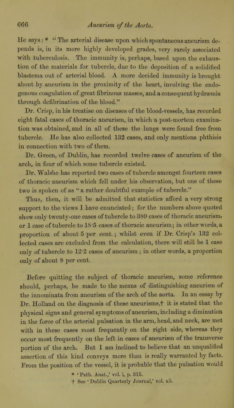 He says : *  The arterial disease upon which spontaneous aneurism de- pends is, in its more highly developed grades, very rarely associated with tuberculosis. The immunity is, perhaps, based upon the exhaus- tion of the materials for tubercle, due to the deposition of a solidified blastema out of arterial blood. A more decided immunity is brought about by aneurism in the proximity of the heart, involving the endo- genous coagulation of great fibrinous masses, and a consequent hydraemia through defibrination of the blood. Dr. Crisp, in his treatise on diseases of the blood-vessels, has recorded eight fatal cases of thoracic aneurism, in which a post-mortem examina- tion was obtained, and in all of these the lungs were found free from tubercle. He has also collected 132 cases, and only mentions phthisis in connection with two of them. Dr. Grreen, of Dublin, has recorded twelve cases of aneurism of the arch, in four of which some tubercle existed. Dr. Walshe has reported two cases of tubercle amongst fourteen cases of thoracic aneurism which fell under his observation, but one of these two is spoken of as  a rather doubtful example of tubercle. Thus, then, it will be admitted that statistics afi'ord a very strong support to the views I have enunciated; for the numbers above quoted show only twenty-one cases of tubercle to 389 cases of thoracic aneurism* or 1 case of tubercle to 18'5 cases of thoracic aneurism; in other words, a proportion of about 5 per cent.; whilst even if Dr. Crisp's 132 col- lected cases are excluded from the calculation, there will still be 1 case only of tubercle to 12-2 cases of aneurism; in other words, a proportion only of about 8 per cent. Before quitting the subject of thoracic aneurism, some reference should, perhaps, be made to the means of distinguishing aneurism of the innominata from aneurism of the arch of the aorta. In an essay by Dr. Holland on the diagnosis of these aneurisms,t it is stated that the physical signs and general symptoms of aneurism, including a diminution in the force of the arterial pulsation in the arm, head, and neck, are met with in these cases most frequently on the right side, whereas they occur most frequently on the left in cases of aneurism of the transverse portion of the arch. But I am inclined to believe that an unquabfied assertion of this kind conveys more than is really warranted by facts. From the position of the vessel, it is probable that the pulsation would * * Path. Anat.,' vol. i, p. 315.