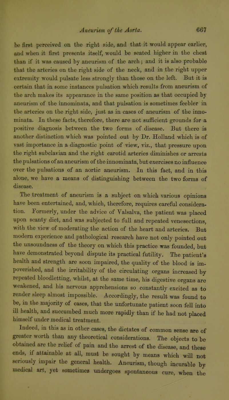 be first perceived on tlie riglit side, and that it would appear earlier, and when it first presents itself, would be seated higher in the chest than il' it was caused by aneurism of the arch ; and it is also probable that the arteries on the right side of the neck, and in the right upper extremity would pulsate less strongly than those on the left. But it is certain that in some instances pulsation which results from aneurism of the arch makes its appearance in the same position as that occupied by aneurism of the innomiuata, and that pulsation is sometimes feebler in the arteries on the right side, just as in cases of aneurism of the inno- minata. In these facts, therefore, there are not sufficient grounds for a positive diagnosis between the two forms of disease. But there is another distinction which was pointed out by Dr. Holland which is of vast importance in a diagnostic point of view, viz., that pressure upon the right subclavian and the right carotid arteries diminishes or arrests the pulsations of an aneurism of the innominata, but exercises no influence over the pulsations of an aortic aneurism. In this fact, and in this alone, we have a means of distinguishing between the two forms of disease. The treatment of aneurism is a subject on which various opinions have been entertained, and, which, therefore, requires careful considera- tion. Eormerly, under the advice of Valsalva, the patient was placed upon scanty diet, and was subjected to full and repeated venesections, with the view of moderating the action of the heart and arteries. But modem experience and pathological research have not only pointed out the unsoundness of the theory on which this practice was founded, but have demonstrated beyond dispute its practical futility. The patient's health and strength are soon impaired, the quality of the blood is im- poverished, and the irritability of the circulating organs increased by repeated bloodletting, whilst, at the same time, his digestive organs are weakened, and his nervous apprehensions so constantly excited as to render sleep almost impossible. Accordingly, the result was found to be, in the majority of cases, that the unfortunate patient soon fell into ill health, and succumbed much more rapidly than if he had not placed himself under medical treatment. Indeed, in this as in other cases, the dictates of common sense are of greater worth than any theoretical considerations. The objects to be obtained are the relief of pain and the arrest of the disease, and these ends, if attainable at all, must be sought by means which wiU not seriously impair the general health. Aneurism, though incurable by medical art, yet sometimes undergoes spontaneous cure, when the