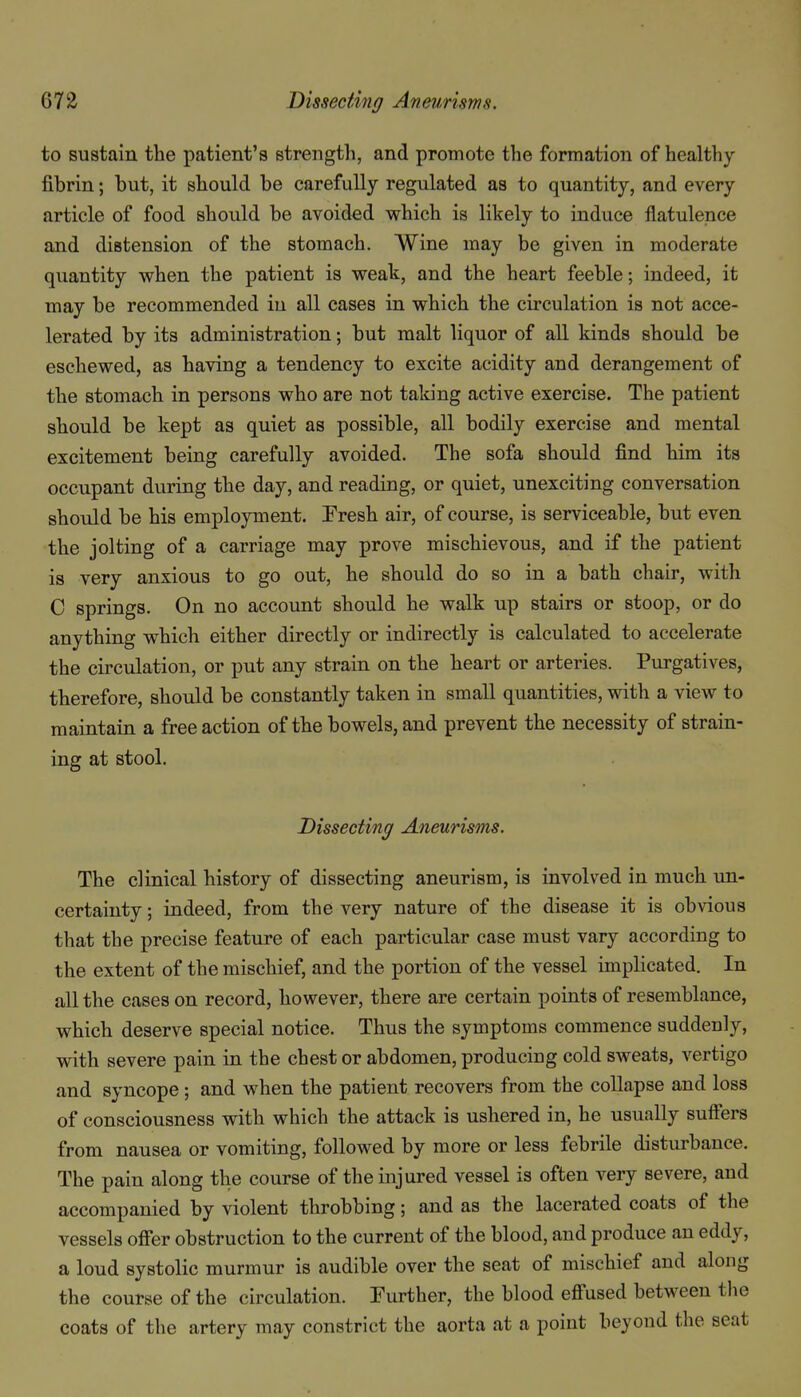 to sustain the patient's strength, and promote the formation of healthy fibrin; but, it should be carefully regulated as to quantity, and every article of food should be avoided which is likely to induce flatulence and distension of the stomach. Wine may be given in moderate quantity when the patient is weak, and the heart feeble; indeed, it may be recommended in all cases in which the circulation is not acce- lerated by its administration; but malt liquor of all kinds should be eschewed, as having a tendency to excite acidity and derangement of the stomach in persons who are not taking active exercise. The patient should be kept as quiet as possible, all bodily exercise and mental excitement being carefully avoided. The sofa should find him its occupant during the day, and reading, or quiet, unexciting conversation should be his employment. Fresh air, of course, is serviceable, but even the jolting of a carriage may prove mischievous, and if the patient is very anxious to go out, he should do so in a bath chair, with C springs. On no account should he walk up stairs or stoop, or do anything which either directly or indirectly is calculated to accelerate the circulation, or put any strain on the heart or arteries. Purgatives, therefore, should be constantly taken in small quantities, with a view to maintain a free action of the bowels, and prevent the necessity of strain- ing at stool. Dissecting Aneurisms. The clinical history of dissecting aneurism, is involved in much un- certainty ; indeed, from the very nature of the disease it is obvious that the precise feature of each particular case must vary according to the extent of the mischief, and the portion of the vessel imphcated. In all the cases on record, however, there are certain points of resemblance, which deserve special notice. Thus the symptoms commence suddenly, with severe pain in the chest or abdomen, produciug cold sweats, vertigo and syncope ; and when the patient recovers from the collapse and loss of consciousness with which the attack is ushered in, he usually suffers from nausea or vomiting, followed by more or less febrile disturbance. The pain along the course of the injured vessel is often very severe, and accompanied by violent throbbing; and as the lacerated coats of the vessels offer obstruction to the current of the blood, and produce an eddy, a loud systolic murmur is audible over the seat of mischief and along the course of the circulation. Further, the blood eff'used between the coats of the artery may constrict the aorta at a point beyond the seat