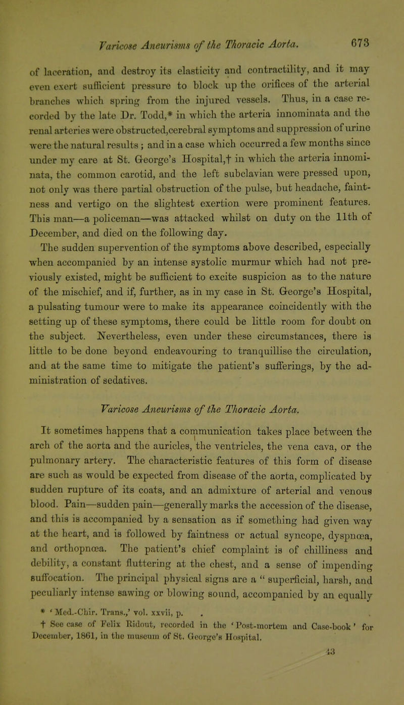 Varicose Aneurisms of the Thoracic Aorta. of laceration, and destroy its elasticity and contractility, and it may even exert sufficient pressure to block up the orifices of the arterial branches which spring from the injured vessels. Thus, in a case re- corded by the late Dr. Todd,* in which the arteria innomiuata and the renal arteries were obstructedjCerebral symptoms and suppression of urine were the natural results ; and in a case which occurred a few months since under my care at St. George's Hospital,t in which the arteria innomi- uata, the common carotid, and the left subclavian were pressed upon, not only was there partial obstruction of the pulse, but headache, faint- ness and vertigo on the slightest exertion were prominent features. This man—a policeman—was attacked whilst on duty on the 11th of December, and died on the following day. The sudden supervention of the symptoms above described, especially when accompanied by an intense systolic murmur which had not pre- viously existed, might be sufficient to excite suspicion as to the nature of the mischief, and if, further, as in my case in St. G-eorge's Hospital, a pulsating tumour were to make its appearance coincidently with the setting up of these symptoms, there could be little room for doubt on the subject. Nevertheless, even under these circumstances, there is little to be done beyond endeavouring to tranquillise the circulation, and at the same time to mitigate the patient's sufierings, by the ad- ministration of sedatives. Varicose Aneurisms of the Thoracic Aorta. It sometimes happens that a communication takes place between the arch of the aorta and the auricles, the ventricles, the vena cava, or the pulmonary artery. The characteristic features of this form of disease are such as would be expected from disease of the aorta, complicated by sudden rupture of its coats, and an admixture of arterial and venous blood. Pain—sudden pain—generally marks the accession of the disease, and this is accompanied by a sensation as if something had given way at the heart, and is followed by faintuess or actual syncope, dyapuooa, and orthopncca. The patient's chief complaint is of chilliness and debility, a constant fluttering at the chest, and a sense of impending suffocation. The principal physical signs are a  superficial, harsh, and peculiarly intense sawing or blowing sound, accompanied by an equally * ' Med.-Chir. Trans.,' vol. xxvli, p. t See case of Felix Ridout, recorded in the ' Post-mortem and Case-book' for December, 1861, in the museum of St. George's Hospital. 13