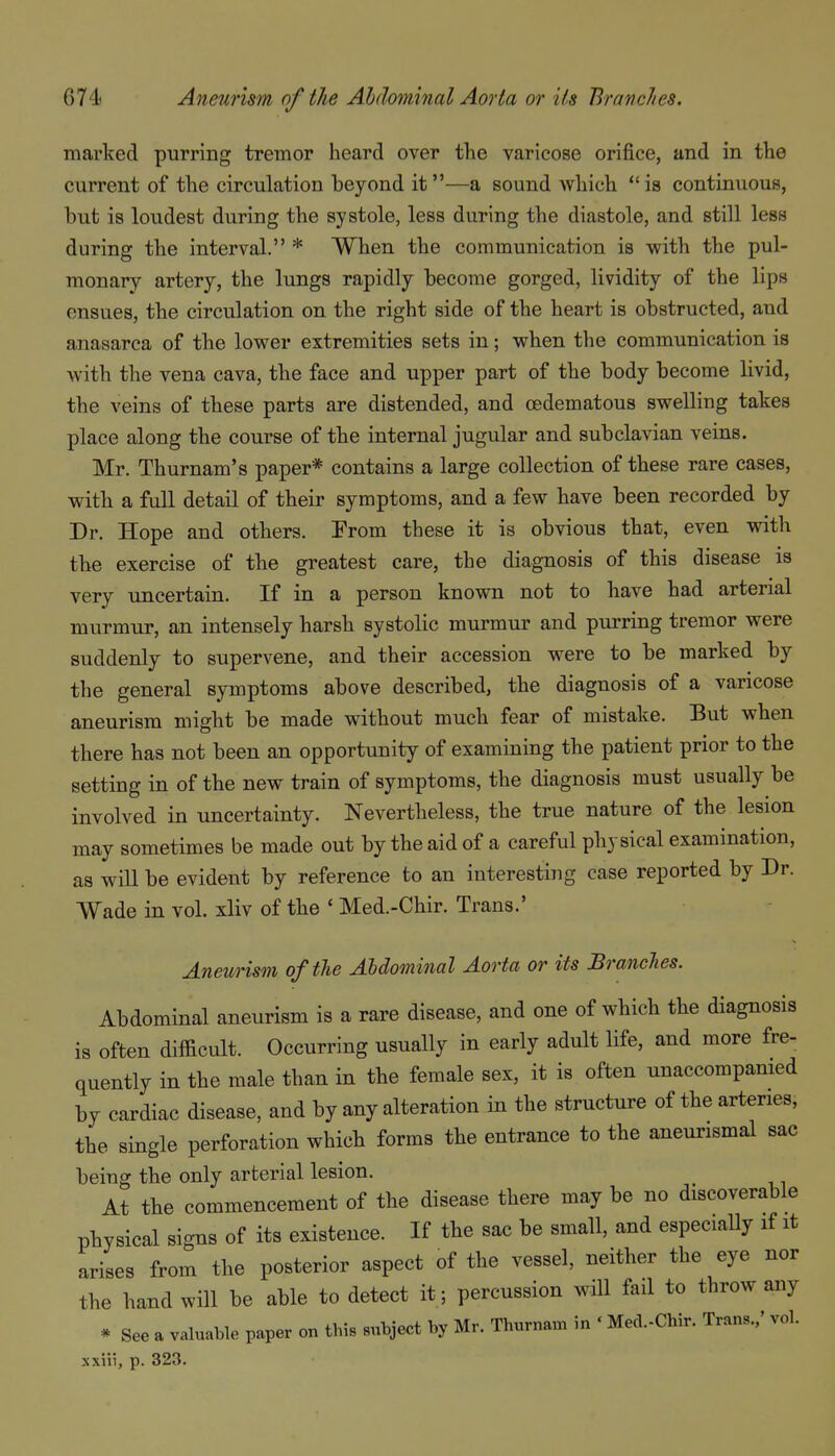 marked purring tremor heard over the varicose orifice, and in the current of the circulation beyond it—a sound which is continuous, but is loudest during the systole, less during the diastole, and still less during the interval. * When the communication is with the pul- monary artery, the lungs rapidly become gorged, lividity of the lips ensues, the circulation on the right side of the heart is obstructed, and anasarca of the lower extremities sets in; when the communication is with the vena cava, the face and upper part of the body become livid, the veins of these parts are distended, and oedematous swelling takes place along the course of the internal jugular and subclavian veins. Mr. Thurnam's paper* contains a large collection of these rare cases, with a full detail of their symptoms, and a few have been recorded by Dr. Hope and others. Erom these it is obvious that, even with the exercise of the greatest care, the diagnosis of this disease is very uncertain. If in a person known not to have had arterial murmur, an intensely harsh systolic murmur and purring tremor were suddenly to supervene, and their accession were to be marked by the general symptoms above described, the diagnosis of a varicose aneurism might be made without much fear of mistake. But when there has not been an opportunity of examining the patient prior to the setting in of the new train of symptoms, the diagnosis must usually be involved in uncertainty. Nevertheless, the true nature of the lesion may sometimes be made out by the aid of a careful physical examination, as wiU be evident by reference to an interesting case reported by Dr. Wade in vol. xliv of the * Med.-Chir. Trans.' Aneurism of the Abdominal Aorta or its Branches. Abdominal aneurism is a rare disease, and one of which the diagnosis is often difficult. Occurring usually in early adult life, and more fre- quently in the male than in the female sex, it is often unaccompanied by cardiac disease, and by any alteration in the structure of the arteries, the single perforation which forms the entrance to the aneurismal sac being the only arterial lesion. At the commencement of the disease there may be no discoverable physical signs of its existence. If the sac be small, and especially if it arises from the posterior aspect of the vessel, neither the eye nor the hand will be able to detect it; percussion will fail to throw any * See a valuable paper on this subject by Mr. Thurnam in ' Med.-Chir. Trans./ vol. xxiii, p. 323.