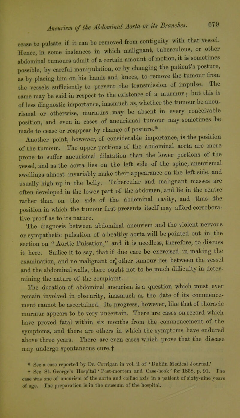 cease to pulsate if it can be removed from contiguity with that vessel. Hence, in some instances in which malignant, tuberculous, or other abdominal tumours admit of a certain amount of motion, it is sometimes possible, by careful manipulation, or by changing the patient's posture, as by placing him on his hands and knees, to remove the tumour from the vessels sufficiently to prevent the transmission of impulse. The same may be said in respect to the existence of a murmur ; but this is of less diagnostic importance, inasmuch as, whether the tumour be aneu- rismal or otherwise, murmurs may be absent in every conceivable position, and even in cases of aneurismal tumour may sometimes be made to cease or reappear by change of posture* Another point, however, of considerable importance, is the position of the tumour. The upper portions of the abdommal aorta are more prone to suffer aneurismal dilatation than the lower portions of the vessel, and as the aorta lies on the left side of the spine, aneurismal swellings almost invariably make their appearance on the left side, and usually high up in the belly. Tubercular and malignant masses are often developed in the lower part of the abdomen, and lie in the centre rather than on the side of the abdominal cavity, and thus .the position in which the tumour first presents itself may afford corrobora- tive proof as to its nature. The diagnosis between abdominal aneurism and the violent nervous or sympathetic pulsation of a healthy aorta will be pointed out in the section on  Aortic Pulsation, and it is needless, therefore, to discuss it here. Suffice it to say, that if due care be exercised in making the examination, and no malignant orj other tumour lies between the vessel and the abdominal walls, there ought not to be much difficulty in deter- mining the nature of the complaint. The duration of abdominal aneurism is a question which must ever remain involved in obscurity, inasmuch as the date of its commence- ment cannot be ascertained. Its progress, however, like that of thoracic murmur appears to be very uncertain. There are cases on record which have proved fatal within six months from the commencement of the symptoms, and there are others in which the symptoms have endured above three years. There are even cases which prove that the disease may undergo spontaneous cure.f * See a case reported by Dr. Corrigan in vol. ii of ' Dublin Medical Journal.' t See St. George's Hospital ' Post-xnortcin and Case-book' for 1858, p. 91. 'I'lio case was one of aneurism of the aorta and cuiliac axis in a patient of sixty-nine years of age. The preparation is in the museum of the hospital.