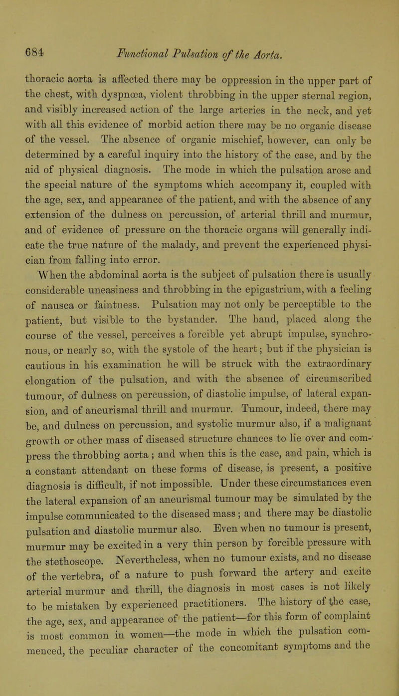 thoracic aorta is affected there may be oppression in the upper part of the chest, with dyspna3a, violent throbbing in the upper sternal region, and visibly increased action of the large arteries in the neck, and yet with all this evidence of morbid action there may be no organic disease of the vessel. The absence of organic mischief, however, can only be determined by a careful inquiry into the history of the case, and by the aid of physical diagnosis. The mode in which the pulsation arose and the special nature of the symptoms which accompany it, coupled with the age, sex, and appearance of the patient, and with the absence of any extension of the dulness on percussion, of arterial thrill and murmur, and of evidence of pressure on the thoracic organs will generally indi- cate the true nature of the malady, and prevent the experienced physi- cian from falling into error, When the abdominal aorta is the subject of pulsation there is usually considerable uneasiness and throbbing in the epigastrium, with a feeling of nausea or faintness. Pulsation may not only be perceptible to the patient, but visible to the bystander. The hand, ]3laced along the course of the vessel, perceives a forcible yet abrupt impulse, synchro- nous, or nearly so, with the systole of the heart; but if the physician is cautious in his examination he will be struck with the extraordinary elongation of the pulsation, and with the absence of circumscribed tumour, of dulness on percussion, of diastolic impulse, of lateral expan- sion, and of aneurismal thrill and murmur. Tumour, indeed, there may be, and dulness on percussion, and systolic murmur also, if a malignant growth or other mass of diseased structure chances to lie over and com-' press the throbbing aorta ; and when this is the case, and pain, which is a constant attendant on these forms of disease, is present, a positive diagnosis is dif&cult, if not impossible. Under these circumstances even the lateral expansion of an aneurismal tumour may be simulated by the impulse communicated to the diseased mass; and there may be diastolic pulsation and diastolic murmur also. Even when no tumour is present, murmur may be excited in a very thin person by forcible pressure with the stethoscope. Nevertheless, when no tumour exists, and no disease of the vertebra, of a nature to push forward the artery and excite arterial murmur and thriU, the diagnosis in most cases is not likely to be mistaken by experienced practitioners. The history of t,he case, the age, sex, and appearance of the patient-for this form of complaint is most common in women—the mode in which the pulsation com- menced, the peculiar character of the concomitant symptoms and tlie