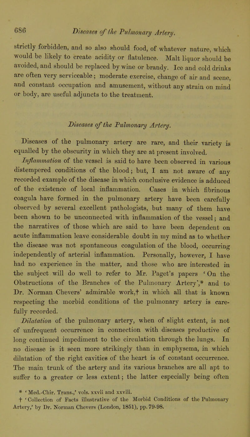 strictly forbidden, and so also should food, of whatever nature, which would be likely to create acidity or flatulence. Malt liquor should be avoided, and should be replaced by wine or brandy. Ice and cold drinks are often very serviceable; moderate exercise, change of air and scene, and constant occupation and amusement, without any strain on mind or body, are useful adjuncts to the treatment. Diseases oftlie Fulmonary Artery. Diseases of the pulmonary artery are rare, and their variety is equalled by the obscurity in which they are at present involved. Inflammation of the vessel is said to have been observed in various distempered conditions of the blood; but, I am not aware of any recorded example of the disease in which conclusive evidence is adduced of the existence of local inflammation. Cases in which fibrinous coagula have formed in the pulmonary artery have been carefully observed by several excellent pathologists, but many of them have been shown to be unconnected with inflammation of the vessel; and the narratives of those which are said to have been dependent on acute inflammation leave considerable doubt in my mind as to whether the disease was not spontaneous coagulation of the blood, occurring independently of arterial inflammation. Personally, however, I have had no experience in the matter, and those who are interested in the subject will do well to refer to Mr. Paget's papers ' On the Obstructions of the Branches of the Pulmonary Artery',* and to Dr. ]Norman Chevers' admirable work,t in which all that is known respecting the morbid conditions of the pulmonary artery is care- fully recorded. Dilatation of the pulmonary artery, when of slight extent, is not of unfrequent occurrence in connection with diseases productive of long continued impediment to the circulation through the lungs. In no disease is it seen more strikingly than in emphysema, in which dilatation of the right cavities of the heart is of constant occurrence. The main trunk of the artery and its various branches are all apt to suffer to a greater or less extent; the latter especially being often * • Mecl.-Cliir. Trans.,' vols, xxvil and xxviii. t * Collection of Facts illustrative of the Morbid Conditions of the Pulmonary Artery,' by Dr. Norman Chevers (London, 1851), pp. 79-98.