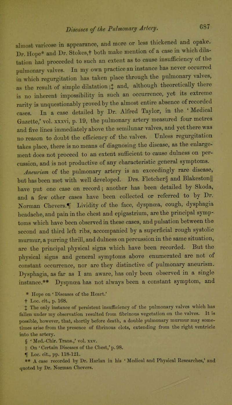 almost varicose in appearance, and more or less thickened and opake. Dr. Hope* and Dr. Stokes,t both make mention of a case in which dila- tation had proceeded to such an extent as to cause insufficiency of the pulmonary valves. In my own practice an instance has never occurred in which regurgitation has taken place through the pulmonary valves, as the result of simple dilatation ;t and, although theoreticaUy there is no inherent impossibility in such an occurrence, yet its extreme rarity is unquestionably proved by the almost entire absence of recorded cases. In a case detailed by Dr. Alfred Taylor, in the ' Medical Gazette,' vol. xxxvi, p. 19, the pulmonary artery measured four metres and five lines immediately above the semilunar valves, and yet there was no reason to doubt the efficiency of the valves. Unless regurgitation takes place, there is no means of diagnosing the disease, as the enlarge- ment does not proceed to an extent sufficient to cause dulness on per- cussion, and is not productive of any characteristic general symptoms. Aneurism of the pulmonary artery is an exceedingly rare disease, but has been met with well developed. Drs. Fletcher§ and Blakeston|| have put one case on record; another has been detailed by Skoda, and a few other cases have been collected or referred to by Dr. Norman Chevers.t Lividity of the face, dyspnoea, cough, dysphagia headache, and pain in the chest and epigastrium, are the principal symp- toms which have been observed in these cases, and pulsation between the second and third left ribs, accompanied by a superficial rough systolic murmur, a purring thrill, and dulness on percussion in the same situation, are the principal physical signs which have been recorded. But the physical signs and general symptoms above enumerated are not of constant occurrence, nor are they distinctive of pulmonary aneurism. Dysphagia, as far as I am aware, has only been observed in a single instance.** Dyspnoea has not always been a constant symptom, and * Hope on ' Diseases of the Heart.' f Loc. cit., p. 168. X The only instance of persistent insufficiency of the pulmonary valves which has fallen under my ohservation resulted from fibrinous vegetation on the valves. It is possible, however, that, shortly before death, a double pulmonary murmur may some- times arise from the presence of fibrinous clots, extending from the right ventricle into the artery. § * Med.-Chir. Trans.,' vol. xxv. II On ' Certain Diseases of the Chest,' p. 98. H Loc. cit., pp. 118-121. ** A case recorded by Dr. Harlan in his ' Medical and Physical Researches,' and quoterl by Dr. Norman Chevers.