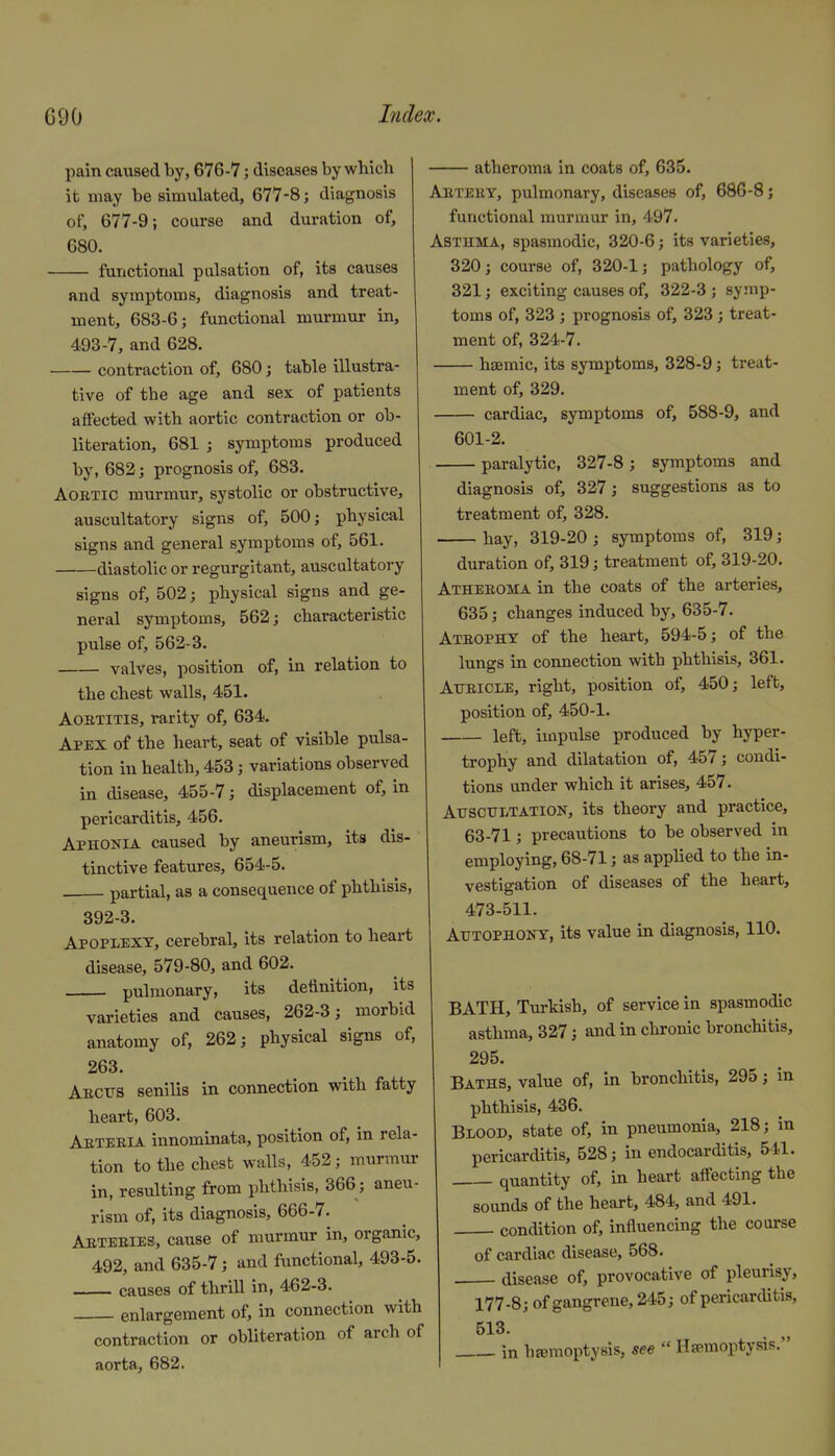 pain caused by, 676-7; diseases by which it may be simulated, 677-8; diagnosis of, 677-9; course and duration of, 680. functional pulsation of, its causes and symptoms, diagnosis and treat- ment, 683-6; functional murmur in, 493-7, and 628. contraction of, 680; table illustra- tive of the age and sex of patients affected with aortic contraction or ob- literation, 681 ; symptoms produced by, 682; prognosis of, 683. Aortic murmur, systolic or obstructive, auscultatory signs of, 500; physical signs and general symptoms of, 561. diastolic or regurgitant, auscultatory signs of, 502; jihysical signs and ge- neral symptoms, 562; characteristic pulse of, 562-3. valves, position of, in relation to the chest walls, 451. Aortitis, rarity of, 634. Apex of the heart, seat of visible pulsa- tion iu health, 453; variations observed in disease, 455-7; displacement of, in pericarditis, 456. Aphonia caused by aneurism, its dis- tinctive features, 654-5. partial, as a consequence of phthisis, 392-3. Apoplexy, cerebral, its relation to heart disease, 579-80, and 602. pulmonary, its detlnition, its varieties and causes, 262-3; morbid anatomy of, 262; physical signs of, 263. AECrs senilis in connection with fatty heart, 603. Abteeia innominata, position of, in rela- tion to the chest walls, 452; murmur in, resulting from phthisis, 366; aneu- rism of, its diagnosis, 666-7. Aeteeies, cause of murmur in, organic, 492, and 635-7; and functional, 493-5. causes of thrill in, 462-3. enlargement of, in connection with contraction or obliteration of arch of aorta, 682. atheroma in coats of, 635. AiiTEiiY, pulmonary, diseases of, 686-8; functional murmur in, 497. Asthma, spasmodic, 320-6; its varieties, 320; course of, 320-1; pathology of, 321; exciting causes of, 322-3 ; symp- toms of, 323 ; prognosis of, 323 j treat- ment of, 324-7. hsemic, its symptoms, 328-9; treat- ment of, 329. cardiac, symptoms of, 588-9, and 601-2. paralytic, 327-8; symptoms and diagnosis of, 327; suggestions as to treatment of, 328. hay, 319-20 ; symptoms of, 319; duration of, 319; treatment of, 319-20. Atheeoma in the coats of the arteries, 635; changes induced by, 635-7. Ateophy of the heart, 594-5; of the lungs in connection with phthisis, 361. Aiteicle, right, position of, 450; left, position of, 450-1. left, impulse produced by hyper- trophy and dilatation of, 457; condi- tions under which it arises, 457. Auscultation, its theory and practice, 63-71; precautions to be observed in employing, 68-71; as applied to the in- vestigation of diseases of the heart, 473-511. Autophony, its value in diagnosis, 110. BATH, Turkish, of service in spasmodic asthma, 327; and in chronic bronchitis, 295. Baths, value of, in bronchitis, 295; in phthisis, 436. Blood, state of, in pneumonia, 218; in pericarditis, 528; in endocarditis, 541. quantity of, in heart affecting the sounds of the heart, 484, and 491. condition of, influencing the course of cardiac disease, 568. disease of, provocative of pleurisy, 177-8; of gangrene, 245; of pericarditis, 513. in hsemoptysis, see  Hemoptysis.