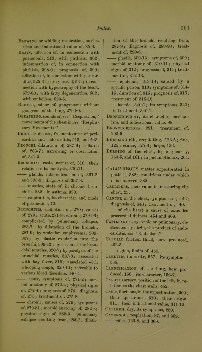 Blowino or whiffing respiration, mecha- nism and indirutionnl value of, 85-6. Brain, atlection of, in connection with pneumonia, 218; with phthisis, 362; intiammation of, in connection with phthisis, 398-9 j prognosis of, 399; affection of, in connection with pericar- ditis, 525-31; prognosis of, 531; in con- nection with hypertrophy of tlie heart, 579-80; with fatty degeneration, 602; witli embolism, 623-5. Bheath, odour of, gangrenous without gangrene of the lung, 279-80. Bbeathin», sounds of, see  Respiration, movements of the chest in,jce Respira- tory Movements. Bkioh't's disease, frequent cause of peri- carditis and endocarditis, 513^ and 543. Bbonchi, dilatation of, 287-9; collapse of, 283-7; narrowing or obstruction of, 341-3. Beonchial casts, nature of, 310; their relation to heemoptyais, 309-11. glands, tuberculization of, 361-2, and 395-8; diagnosis of, 397-8. mu.scles, state of, in chronic bron- chitis, 282 ; in asthma, 320. respiration, its character and mode of production, 72. BBOifCHiTia, definition of, 270; causes of, 270; acute, 271-8 ; chronic, 279-96; complicated by pulmonary collapse, 283-7; by dilatation of the bronchi, 287-9; by vesicular emphysema, 299- 307; by plastic exudation into the bronchi, 309-13 ; by spasm of the bron- chial muscles, 320-7; by paralysis of the bronchial muscles, 327-8; associated with hay fever, 319; associated with whooping-cough, 329-40; referable to various blood disorders, 340-1. acute, symptoms of, 271-2; mor- bid anatomy of, 272-4; physical signs of, 272-4; prognosis of, 274; diagnosis of, 275; treatment of. 275-8. clironic, causes of, 279; symptoms of, 279-81; inorl)id anatomy of, 282-3; physical signs of, 282-3; pulmonary collapse resulting from, 283-7; dilata- I tion of the bronchi resulting from, 287-9; diagnosis of, 289-90; treat- ment of, 290-6. plastic, 309-13 ; symptoms of, 309 ; morbid anatomy of, 310-11; physical signs of, 312 ; prognosis of, 311; treat- ment of, 312-13. epidemic, 313-18; ^caused by a specific poison, 313; symptoms of, 314- 15; duration of, 315; prognosis of, 316; treatment of, 316-18. haemic, 340-1; its symptoms, 34-0; its treatment, 340-1. Beonchophont, its character, mechan- ism, and indicational value, 98. Beonchoeehcea, 281 ; treatment of, 393-5. BuBBLiNa rile, crepitating, 123-5; fine, 125 ; coarse, 125-6 ; large, 126. Bulging of the chest, 9j in pleurisy, 154-5, and 161; in pneumothorax, 204. CALCAREOUS matter expectorated in phthisis, 382; conditions under which it is observed, 382. Callipees, their value in measuring the chest, 23. Cancee in the chest, symptoms of, 442; diagnosis of, 446; treatment of, 449. of the heart a cause of extended precordial dulness, 454 and 469. Capillaeies, systemic or pulmonary, ob- structed by fibrin, the product of endo- carditis, see  Embolism. Caediao friction thrill, how produced, 462-3. region, limits of, 450. Caeditis, its rarity, 557; its symptoms, 558. Caenipioation of the lung, how pro- duced, 156; its character, 156-7. Caeotid artery, position of the left, in re- lation to the chest walls, 452. Casts, fibrinous, in the expectoration, 309; their appearance, 310; their origiai, 311; their indicational value, 311-12. Catakeh, dry, its symptoms, 280. Cavebnous respiration, 87, and 369. rflles, 126-8, and 369.