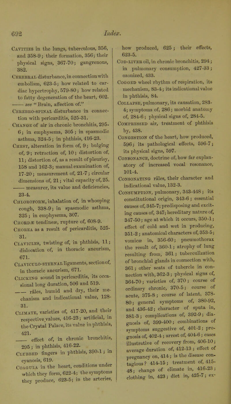 Cavities in the lungs, tuberculous, 356, and 358-9; their formation, 356; their physical signs, 367-70; gangrenous, 382. Cerebeal disturbance, in connection with embolism, 623-5; how related to car- diac hypertrophy, 579-80; how related to fatty degeneration of the heart, 602. see  Brain, affection of. Cekebbo-spinal disturbance in connec- tion with pericarditis, 525-31. Change of air in chronic bronchitis, 295- 6; in emphysema, 305; in spasmodic asthma, 324-5; in phthisis, 416-23. Chest, alteration in form of, 9; bulging of, 9; retraction of, 10 ; distortion of, 11; distortion of, as a result of pleurisy, 158 and 162-3; manual examination of, 17-20; measurement of, 21-7; cu-cular dimensions of, 21; vital capacity of, 25. . measurer, its value and deficiencies, 23-4. Chiorofoem, inhalation of, in whooping cough, 338-9; in spasmodic asthma, 325 ; in emphysema, 307. Chords tendineae, rupture of, 608-9. Chorea as a result of pericarditis, 525- 31. Clavicles, twisting of, in phthisis, 11; dislocation of, in thoracic aneurism, 671. Clavictjxo-STERNAL ligaments, sectionof, in thoracic aneurism, 671. Clicking sound in pericarditis, its occa- sional long duration, 506 and 519. rMes, humid and dry, their me- chanism and indicatioual value, 128- 31. Climate, varieties of, 417-20, and their respective values, 416-23; artificial, in the Crystal Palace, its value in phthisis, 421. effect of, in chronic bronchitis, 295 ; in phthisis, 416-22. Clubbed fingers in phthisis, 390-1 j in cyanosis, 619. COAGTTLA in the heart, conditions under which they form, 622-4; the symptoms they produce, 623-5; in the arteries, how produced, 625 ; their effects, 623-5. Cod-liver oil, in chronic bronchitis, 294; in pulmonary consumption, 427-33; ozonized, 433. Cogged wheel rhythm of respiration, its mechanism, 83-4; its indicatioual value in phthisis, 84. Collapse, pulmonary, its causation, 283- 4; symptoms of, 286; morbid anatomy of, 284-6; physical signs of, 284-5. Compressed air, treatment of phthisis by, 438. Congestion of the heart, how produced, 596; its pathological effects, 596-7; its physical signs, 597- Consonance, doctrine of, how far explan- atory of increased vocal resonance, 101-4. CONSONATING ralcs, their character and indicatioual value, 132-3. CoNStTMPTlON, pulmonary, 343-448 ; its constitutional origin, 343-6; essential causes of, 345-7; predisposing and excit- ing causes of, 347; hereditary nature of, 347-50; age at which it occurs, 350-1; effect of cold and wet in producing, 351-2; anatomical characters of, 353-5; vomicjfi in, 356-60; pneumothorax the result of, 360-1; atrophy of lung resulting from, 361; tuberculization of bronchial glands in connection with, 361; other seats of tubercle in con- nection with, 362-3; physical signs of, 364-70; varieties of, 370; course of ordinary chronic, 370-5; course of acute, 375-8; course of latent, 378- 80; general symptoms of, 380-92, and 436-42; character of sputa in, 381-3; complications of, 392-9; dia- gnosis of, 399-400; combinations of symptoms suggestive of, 401-2; pro- gnosis of, 402-4; arrest of, 404-6; cases Ulustrative of recovery from, 406-10; average duration of, 412-13 ; effect of pregnancy on, 414; is the disease con- tagious ? 414-15 ; treatment of, 415- 48; change of climate in, 416-23; clothing in, 423; diet in, 425-7; ex-