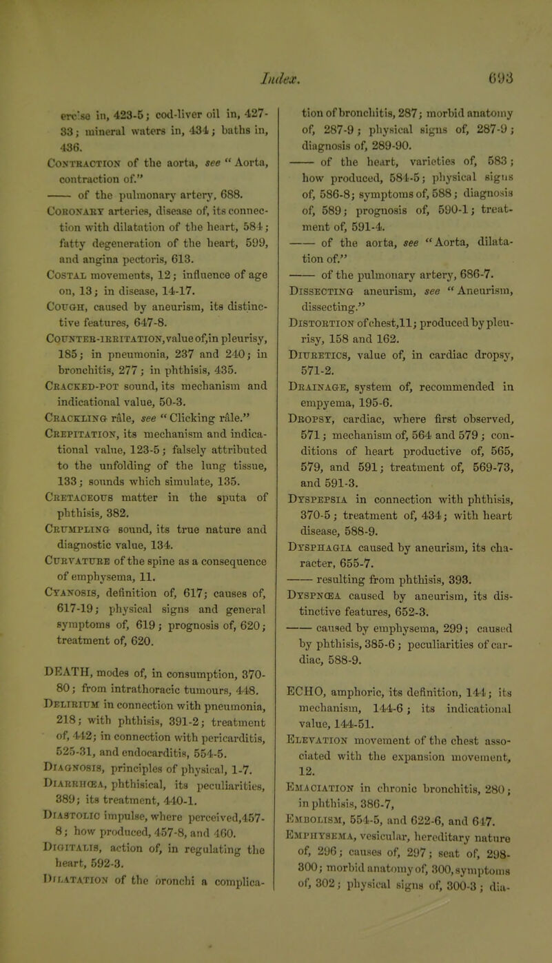 erc'se in, 423-5; cod-liver oil in, 427- 83; mineral waters in, 434; baths in, 436. CoNTHACTiON of the aorta, see  Aorta, contraction of. of the pulmonary artery, 688. Coronary arteries, disease of, its connec- tion with dilatation of the heart, 58i; fatty degeneration of the heart, 599, and angina pectoris, 613. Costal movements, 12; influence of age on, 13; in disease, 14-17. CouoH, caused by aneurism, its distinc- tive features, 647-8. CoTTNTEB-iEEiTATiON,valueof,in pleurisy, 185; in pneumonia, 237 and 240; in bronchitis, 277; in phthisis, 435. Cbacked-pot sound, its mechanism and indicational value, 50-3. Crackling rale, see  Clicking rale. Crepitation, its mechanism and indica- tional value, 123-5; falsely attributed to the unfolding of the lung tissue, 133; sounds which simulate, 135. Cretaceous matter in the sputa of phthisis, 382. Crumpling sound, its true nature and diagnostic value, 134. Curvature of the spine as a consequence of emphysema, 11. Cyanosis, definition of, 617; causes of, 617-19; physical signs and general symptoms of, 619 ; prognosis of, 620; treatment of, 620. DEATH, modes of, in consumption, 370- 80; from intrathoracic tumours, 448, Delirium in connection with pneumonia, 218; with phthisis, 391-2; treatment of, 442; in connection with pericarditis, 525-31, and endocarditis, 554-5. Diagnosis, principles of physical, 1-7. Diarrhcea, phthisical, its peculiarities, 389; its treatment, 440-1. Diastolic impulse, where pcrceived,457- 8; how produced, 457-8, and 460. Digitalis, action of, in regulating the heart, 592-3. Drnatation of the bronchi a complica- tion of bronchitis, 287; morbid anatomy of, 287-9; physical signs of, 287-9; diagnosis of, 289-90. of the heart, varieties of, 583; how produced, 584-5; physical signs of, 586-8; symptoms of, 588; diagnosis of, 589; prognosis of, 590-1; treat- ment of, 591-4. of the aorta, see Aorta, dilata- tion of. of the pulmonary artery, 686-7. Dissecting aneurism, see Aneurism, dissecting. Distortion ofchest,ll; produced by pleu- risy, 158 and 162. Diuretics, value of, in cardiac dropsy, 571-2. Drainage, system of, recommended in empyema, 195-6. Dropsy, cardiac, where first observed, 571; mechanism of, 564 and 579 ; con- ditions of heart productive of, 565, 579, and 591; treatment of, 569-73, and 591-3. Dyspepsia in connection with phthisis, 370-5 ; treatment of, 434; with heart disease, 588-9. Dysphagia caused by aneurism, its cha- racter, 655-7. resulting from phthisis, 393. Dyspncea caused by aneurism, its dis- tinctive features, 652-3. caused by emphysema, 299; caused by phthisis, 385-6 ; peculiarities of car- diac, 588-9. ECHO, amphoric, its definition, 144; its mechanism, 144-6; its indicational value, 144-51. Elevation movement of the chest asso- ciated with the expansion movement, 12. Emaciation in chronic bronchitis, 280; in phthisis, 386-7, EstDOLiSM, 554-5, and 622-6, and 647. Emphysema, vesicular, hereditary nature of, 296; causes of, 297; seat of, 298- 300; morbid anatimiyof, 300,ayiuptoma of, 302; physical signs of, 300-3 ; dia-