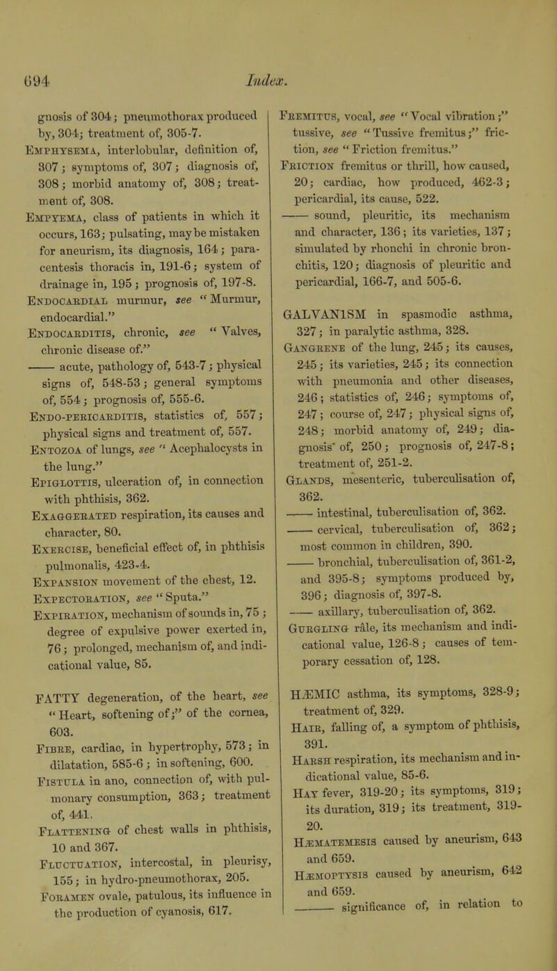 gnosis of 304; pneumothorax produced by, 304; treatment of, 305-7. Emphysema, interlobular, definition of, 307 ; symptoms of, 307 ; diagnosis of, 308; morbid anatomy of, 308; treat- ment of, 308. Emptema, class of patients in which it occurs, 163; pulsating, maybe mistaken for aneurism, its diagnosis, 164; para- centesis thoracis in, 191-6; system of drainage in, 195; prognosis of, 197-8. Endocabdial murmur, see Murmur, endocardial. Endocarditis, chronic, see  Valves, chronic disease of. acute, pathology of, 543-7; physical signs of, 548-53; general symptoms of, 554; prognosis of, 555-6. Endo-peeicaeditis, statistics of, 557; physical signs and treatment of, 557. Entozoa of lungs, see ■ Acephalocysts in the lung. Epiglottis, ulceration of, in connection with phthisis, 362. ExAaGEBATED respiration, its causes and character, 80. Exeeoise, beneficial effect of, in phthisis pulmonalis, 423-4. Expansion movement of the chest, 12. EXPECTOEATION, see  Spiita. ExPlEATiON, mechanism of sounds in, 75 ; degree of expulsive power exerted in, 76; prolonged, mechanism of, and indi- cational value, 85. FATTY degeneration, of the heart, see Heart, softening of; of the cornea, 603. Fibre, cardiac, in hypertrophy, 573; in dilatation, 585-6; in softening, 600. FiSTTTLA in ano, connection of, with pul- monary consumption, 363; treatment of, 441. Flattening of chest walls in phthisis, 10 and 367. Flttcttjation, intercostal, in pleurisy, 155; in hydro-pneumothorax, 205. FoBAMEN ovale, patulous, its influence in the production of cyanosis, 617. Fbemitxjs, vocal, see  Vocal vibration tussive, see Tussive fremitus; fric- tion, see  Friction fremitus. Feiction fremitus or thrill, how caused, 20; cardiac, how produced, 462-3; pericardial, its cause, 522. sound, pleuritic, its mechanism and character, 136; its varieties, 137; simulated by rhonchi in chronic bron- chitis, 120; diagnosis of plem-itic and pericardial, 166-7, and 505-6. GALVANISM in spasmodic asthma, 327; in paralytic asthma, 328. Gangbene of the lung, 245; its causes, 245; its varieties, 245; its connection with pneumonia and other diseases, 246; statistics of, 246; symptoms of, 247 ; course of, 247; physical signs of, 248; morbid anatomy of, 249; dia- gnosis* of, 250 ; prognosis of, 247-8; treatment of, 251-2. Glands, mesenteric, tuberculisation of, 362. intestinal, tuberculisation of, 362. cervical, tuberculisation of, 362; most common in children, 390. bronchial, tuberculisation of, 361-2, and 395-8; symptoms produced by, 396; diagnosis of, 397-8. axillary, tuberculisation of, 362. GuBGLiNG rale, its mechanism and indi- cational value, 126-8; causes of tem- porary cessation of, 128. HiEMIC asthma, its symptoms, 328-9; treatment of, 329. Haib, falling of, a symptom of phthisis, 391. Haesh respiration, its mechanism and in- dicational value, 85-6. Hay fever, 319-20; its symptoms, 319; its duration, 319; its treatment, 319- 20. H^MATEMESia caused by aneurism, 643 and 659. HEMOPTYSIS caused by aneurism, 642 and 659. significance of, in relation to