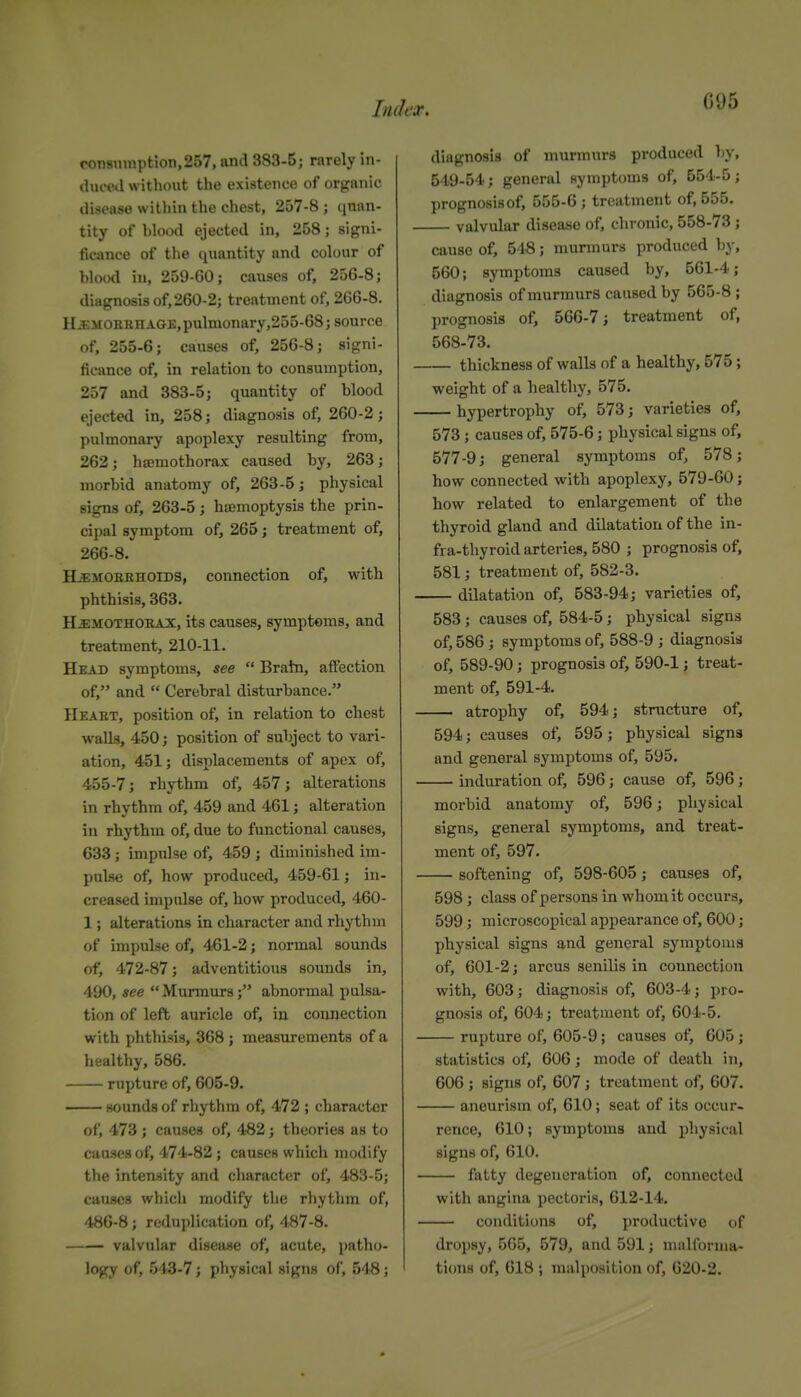 G05 ronsuniption,257, and 383-5; rarely in- duml without the existence of organic disease within the chest, 257-8 ; quan- tity of hlood ejected in, 258; signi- ficance of the quantity and colour of blood in, 259-60; causes of, 256-8; diagnosis of, 260-2; treatment of, 266-8. 11 JiiiORKH AGE, pulmonary,255-68; source of, 255-6; causes of, 256-8; signi- ficance of, in relation to consumption, 257 and 383-5; quantity of blood ejected in, 258; diagnosis of, 260-2; pulmonary apoplexy resulting from, 262; hsemothorax caused by, 263; morbid anatomy of, 263-5; physical signs of, 263-5; hemoptysis the prin- cipal symptom of, 265; treatment of, 266-8. H^MOEEHOIDS, connection of, with phthisis, 363. HEMOTHORAX, its causes, symptoms, and treatment, 210-11. Head symptoms, see  Bratn, affection of, and  Cerebral disturbance. Heart, position of, in relation to chest walls, 450; position of subject to vari- ation, 451; displacements of apex of, 455-7; rhythm of, 457; alterations in rhythm of, 459 and 461; alteration in rhythm of, due to functional causes, 633; impulse of, 459 ; diminished im- pulse of, how produced, 459-61; in- creased impulse of, how produced, 460- 1; alterations in character and rhythm of impulse of, 461-2; normal sounds of, 472-87; adventitious sounds in, 490, see Murmurs; abnormal pulsa- tion of left auricle of, in connection with phthisis, 368 ; measurements of a healthy, 586. rupture of, 605-9. —— sounds of rhythm of, 472 ; charivctcr of, 473; causes of, 482; theories as to causes of, 474-82; causes which modify the intensity and character of, 483-5; causes whicli modify tlie rliythm of, 486-8; reduplication of, 487-8. valvular disease of, acute, patho- logy of, 543-7; physical signs of, 548; diagnosis of murmurs produced l-y, 549-54; general symptoms of, 554-5; prognosisof, 555-6; treatment of, 555, — valvular disease of, chronic, 558-73 ; cause of, 54S; murmurs produced by, 560; symptoms caused by, 561-4; diagnosis of murmurs caused by 565-8 ; prognosis of, 566-7; treatment of, 568-73. — thickness of walls of a healthy, 575; weight of a healthy, 575. — hypertrophy ot; 573; varieties of, 573; causes of, 575-6; physical signs of, 577-9 J general symptoms of, 578; how connected with apoplexy, 579-60; how related to enlargement of the thyroid gland and dilatation of the in- fra-thyroid arteries, 580 ; prognosis of, 581; treatment of, 582-3. — dilatation of, 583-94; varieties of, 583; causes of, 584-5; physical signs of, 586 ; symptoms of, 588-9 ; diagnosis of, 589-90; prognosis of, 590-1; treat- ment of, 591-4. — atrophy of, 594; structure of, 594; causes of, 595; physical signs and general symptoms of, 595. — induration of, 596; cause of, 596; morbid anatomy of, 596; physical signs, general symptoms, and treat- ment of, 597. — softening of, 598-605; causes of, 598; class of persons in whom it occurs, 599; microscopical appearance of, 600; physical signs and general symptoms of, 601-2; arcus senilis in connection with, 603; diagnosis of, 603-4; pro- gnosis of, 604; treatment of, 604-5. — rupture of, 605-9; causes of, 605; statistics of, 606; mode of death in, 606 ; signs of, 607; treatment of, 607. aneurism of, 610; seat of its occur- rence, 610; symptoms and pliysical signs of, 610. — fatty degeneration of, comiected with angina pectoris, 612-14. conditions of, productive of dropsy, 565, 579, and 591; malforma- tions of, 618 ; malposition of, 620-2.