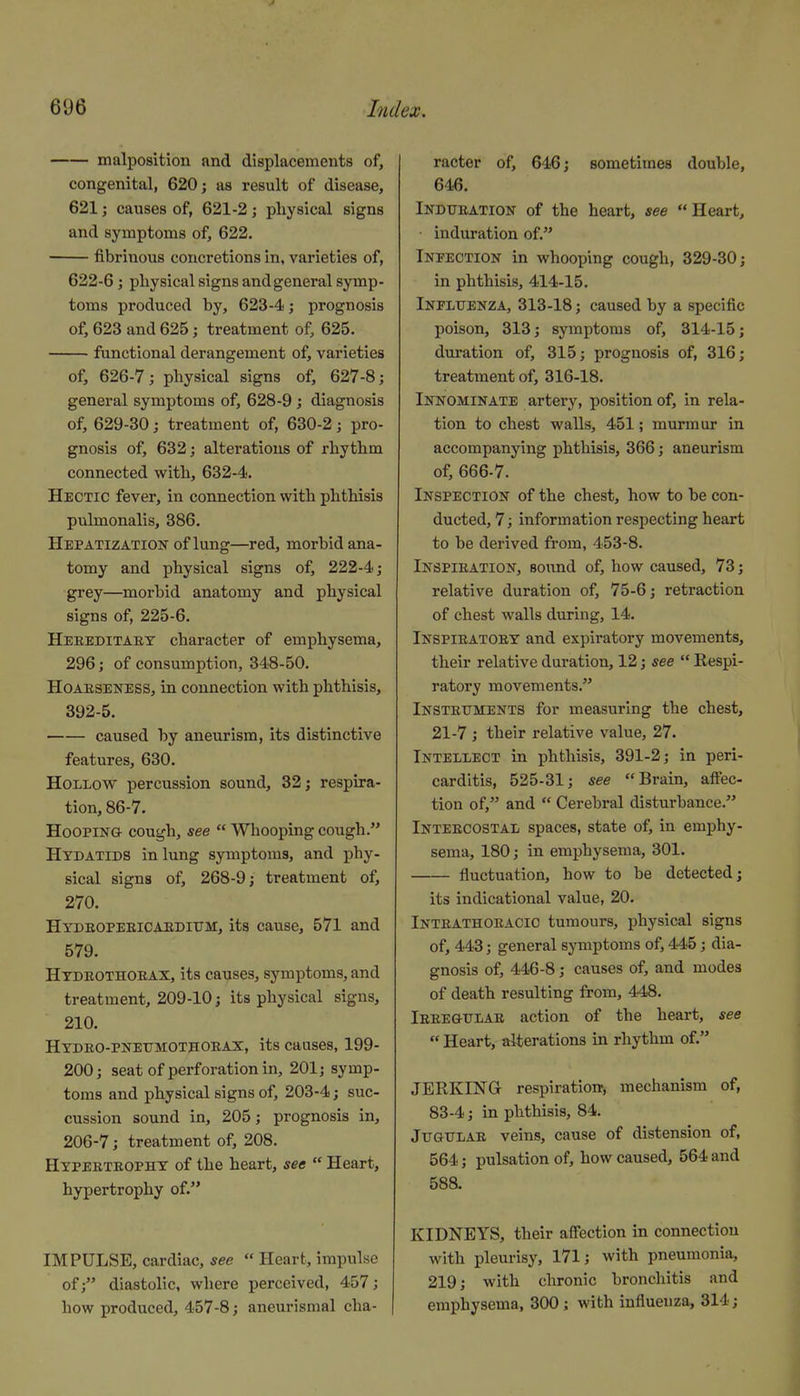 malposition and displacements of, congenital, 620; as result of disease, 621; causes of, 621-2; physical signs and symptoms of, 622. fibrinous concretions in, varieties of, 622-6; physical signs and general symp- toms produced by, 623-4; prognosis of, 623 and 625; treatment of, 625. functional derangement of, varieties of, 626-7; physical signs of, 627-8; general symptoms of, 628-9 ; diagnosis of, 629-30; treatment of, 630-2; pro- gnosis of, 632; alterations of rhythm connected with, 632-4. Hectic fever, in connection with phthisis pulmonalis, 386. Hepatization of lung—red, morbid ana- tomy and physical signs of, 222-4; grey—morbid anatomy and physical signs of, 225-6. Heeeditaet character of emphysema, 296; of consumption, 348-50. HoAESENESS, in connection with phthisis, 392-5. caused by aneurism, its distinctive features, 630. Hollow percussion sound, 32; respira- tion, 86-7. Hooping- cough, see  Whooping cough. Hydatids in lung symptoms, and phy- sical signs of, 268-9; treatment of, 270. HYDEOPEElCAEDltTM, its cause, 571 and 579. Htdeothoeax, its causes, symptoms, and treatment, 209-10; its physical signs, 210. Hydeo-pnetjmothoeax, its causes, 199- 200; seat of perforation in, 201; symp- toms and physical signs of, 203-4; suc- cussion sound in, 205; prognosis in, 206-7; treatment of, 208. Hypeeteophy of the heart, see  Heart, hypertrophy of. IMPULSE, cardiac, see  Heart, impulse of; diastolic, where perceived, 457; how produced, 457-8; aneurismal cha- racter of, 646; sometimes double, 646. Indubation of the heart, see Heart, induration of. Infection in whooping cough, 329-30; in phthisis, 414-15. Inpluenza, 313-18; caused by a specific poison, 313; symptoms of, 314-15; duration of, 315; prognosis of, 316; treatment of, 316-18. Innominate arterj'^, position of, in rela- tion to chest walls, 451; murmur in accompanying phthisis, 366; aneurism of, 666-7. Inspection of the chest, how to be con- ducted, 7; information respecting heart to be derived from, 453-8. Inspieation, sound of, how caused, 73; relative duration of, 75-6; retraction of chest walls during, 14. Inspieatoey and expiratory movements, their relative duration, 12; see  Respi- ratory movements. Insteuments for measuring the chest, 21-7 ; their relative value, 27. Intellect in phthisis, 391-2; in peri- carditis, 525-31; see Brain, aftec- tion of, and  Cerebral disturbance. Inteecostal spaces, state of, in emphy- sema, 180; in emphysema, 301. fluctuation, how to be detected; its indicational value, 20. Inteathokacic tumours, physical signs of, 443; general symptoms of, 445; dia- gnosis of, 446-8; causes of, and modes of death resulting from, 448. Ieeegulae action of the heart, see  Heart, alterations in rhythm of. JERKING respiration, mechanism of, 83-4; in phthisis, 84. Jtjgtjlae veins, cause of distension of, 564; pulsation of, how caused, 564 and 588. KIDNEYS, their affection in connection with pleurisy, 171; with pneumonia, 219; with chronic bronchitis and emphysema, 300; with influenza, 314;