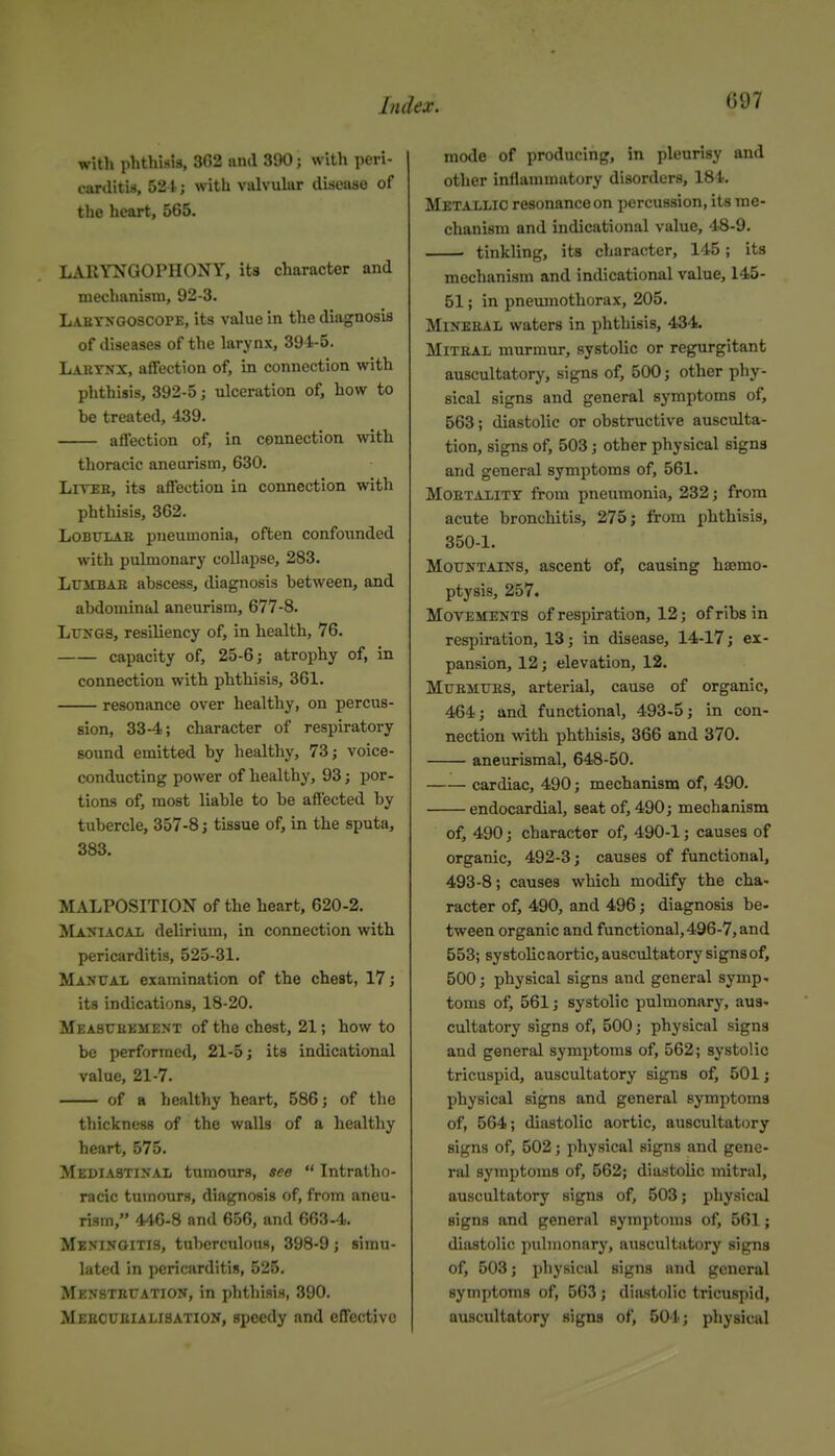 witli phthisis, 3G2 iind 390; with peri- carditis, 521; with valvukr disease of the heart, 565. LARYNGOPHONY, ita character and mechanism, 92-3. Labyngoscope, its value in the diagnosis of diseases of the larynx, 394-5. Laetnx, affection of, in connection with phthisis, 392-5; ulceration of, how to be treated, 439. affection of, in connection with thoracic aneurism, 630. LiTEB, its affection in connection with phthisis, 362. LoBXTLAE pneumonia, often confounded with pulmonary collapse, 283. LuMBAB abscess, diagnosis between, and abdominal aneurism, 677-8. LtriTGS, resiliency of, in health, 76. capacity of, 25-6; atrophy of, in connection with phthisis, 361. resonance over healthy, on percus- sion, 33-4; character of respiratory sound emitted by healthy, 73; voice- conducting power of healthy, 93; por- tions of, most liable to be affected by tubercle, 357-8; tissue of, in the sputa, 383. MALPOSITION of the heart, 620-2. Maniacal delirium, in connection with pericarditis, 525-31. Manual examination of the chest, 17; its indications, 18-20. Measuekment of the chest, 21; how to be performed, 21-5; its indicational value, 21-7. of a healthy heart, 586; of the thickness of the walls of a healthy heart, 575. Mediastinal tumours, see  Intratho- racic tumours, diagnosis of, from aneu- rism, 446-8 and 656, and 663-4. Meningitis, tuberculous, 398-9; simu- lated in pericarditis, 525. Menstexjation, in phthisis, 390. Mebcueialisation, speedy and effective mode of producing, in pleurisy and other inllammatory disorders, 184. Metallic resonance on percussion, its me- chanism and indicational value, 48-9. tinkling, its character, 145; ita mechanism and indicational value, 145- 51; in pneumothorax, 205. Mineeal waters in phthisis, 434. MiTBAL murmur, systolic or regurgitant auscultatory, signs of, 500; other phy- sical signs and general symptoms of, 563; diastolic or obstructive ausculta- tion, signs of, 503; other physical signs and general symptoms of, 561. MOETALiTY from pneumonia, 232; from acute bronchitis, 275; from phthisis, 350-1. Mountains, ascent of, causing hajmo- ptysis, 257. Movements of respiration, 12; of ribs in respiration, 13; in disease, 14-17; ex- pansion, 12; elevation, 12. MuEMUES, arterial, cause of organic, 464; and functional, 493-5; in con- nection with phthisis, 366 and 370. aneurismal, 648-50. cardiac, 490; mechanism of, 490. endocardial, seat of, 490; mechanism of, 490; character of, 490-1; causes of organic, 492-3; causes of functional, 493-8; causes which modify the cha- racter of, 490, and 496; diagnosis be- tween organic and functional, 496-7, and 553; systolic aortic, auscultatory signsof, 500; physical signs and general symp- toms of, 561; systolic pulmonary, aus- cultatory signs of, 500; physical signs and general symptoms of, 562; systolic tricuspid, auscultatory signs of, 501; physical signs and general symptoms of, 564; diastolic aortic, auscultatory signs of, 502; physical signs and gene- ral symptoms of, 562; diastolic mitral, auscultatory signs of, 503; physical signs and general symptoms of, 561; diastolic pulmonary, auscultatory signs of, 503; physical signs and general symptoms of, 563 ; diastolic tricuspid, auscultatory signs of, 504; physical