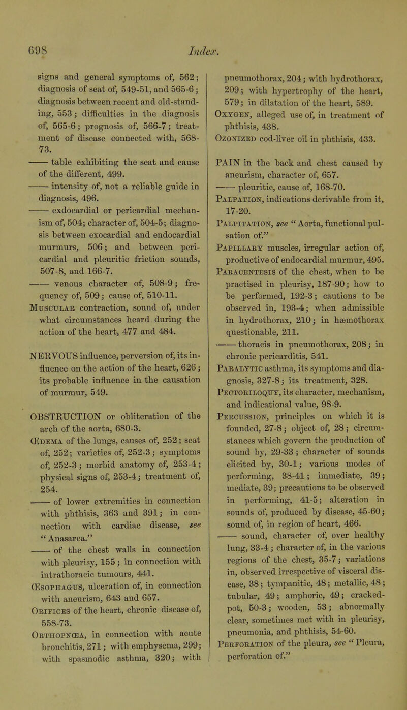 signs and general symptoms of, 562; diagnosis of seat of, 549-51, and 565-6; diagnosis between recent and old-stand- ing, 553; difficulties in the diagnosis of, 565-6; prognosis of, 566-7; treat- ment of disease connected with, 568- 73. ■ tahle exhibiting the seat and cause of the different, 499. intensity of, not a reliable guide in diagnosis, 496. exdocardial or pericardial mechan- ism of, 504; character of, 504-5; diagno- sis between exocardial and endocardial murmurs, 506; and between peri- cardial and pleuritic friction sounds, 507-8, and 166-7. venous character of, 508-9; fre- quency of, 509; cause of, 510-11. MtrscTTLAE contraction, sound of, under what circumstances heard during the action of the heart, 477 and 484. NERVOUS influence, perversion of, its in- fluence on the action of the heart, 626; its probable influence in the causation of murmur, 549. OBSTRUCTION or obliteration of the arch of the aorta, 680-3. (Edema of the lungs, causes of, 252; seat of, 252; varieties of, 252-3 j symptoms of, 252-3 ; morbid anatomy of, 253-4 ; physical signs of, 253-4; treatment of, 254. of lower extremities in connection with phthisis, 363 and 391; in con- nection with cardiac disease, see  Anasarca. of the chest walls in connection with pleurisy, 155; in connection with intrathoracic tumours, 441. ffisoPHA&TJS, ulceration of, in connection with aneurism, 643 and 657. Oeifices of the heart, chronic disease of, 558-73. Obthopncea, in connection with acute bronchitis, 271; with emphysema, 299; with spasmodic asthma, 320; with pneumothorax, 204; with hydrothorax, 209; with hypertrophy of the heart, 579; in dilatation of the heart, 589. Oxygen, alleged use of, in treatment of phthisis, 438. Ozonized cod-liver oil in phthisis, 433. PAIN in the back and chest caused by aneurism, character of, 657. pleuritic, cause of, 168-70. Palpation, indications derivable from it, 17-20. Palpitation, see  Aorta, functional pul- sation of. Papillaey muscles, irregular action of, productive of endocardial murmur, 495. Paeacentesis of the chest, when to be practised in pleurisy, 187-90; how to be performed, 192-3; cautions to be observed in, 193-4; when admissible in hydrothorax, 210; in hsemothorax questionable, 211. thoracis in pneumothorax, 208; in chronic pericarditis, 541. Paralytic asthma, its symptoms and dia- gnosis, 327-8; its treatment, 328. Pectoeiloqity, its character, mechanism, and indicational value, 98-9. Peecitssion, principles on which it is founded, 27-8; object of, 28; circum- stances which govern the production of sound by, 29-33; character of sounds elicited by, 30-1; various modes of performing, 38-41; immediate, 39; mediate, 39; precautions to be observed in performing, 41-5; alteration in sounds of, produced by disease, 45-60 j sound of, in region of heart, 466. sound, character of, over healthy lung, 33-4; character of, in the various regions of the chest, 35-7; variations in, observed irrespective of visceral dis- ease, 38; tympanitic, 48; metallic, 48; tubular, 49; amphoric, 49; cracked- pot, 50-3; wooden, 53; abnormally clear, sometimes met with in pleurisy, pneumonia, and phtliisis, 54-60. Peeeoeation of the pleura, see  Pleura, perforation of.