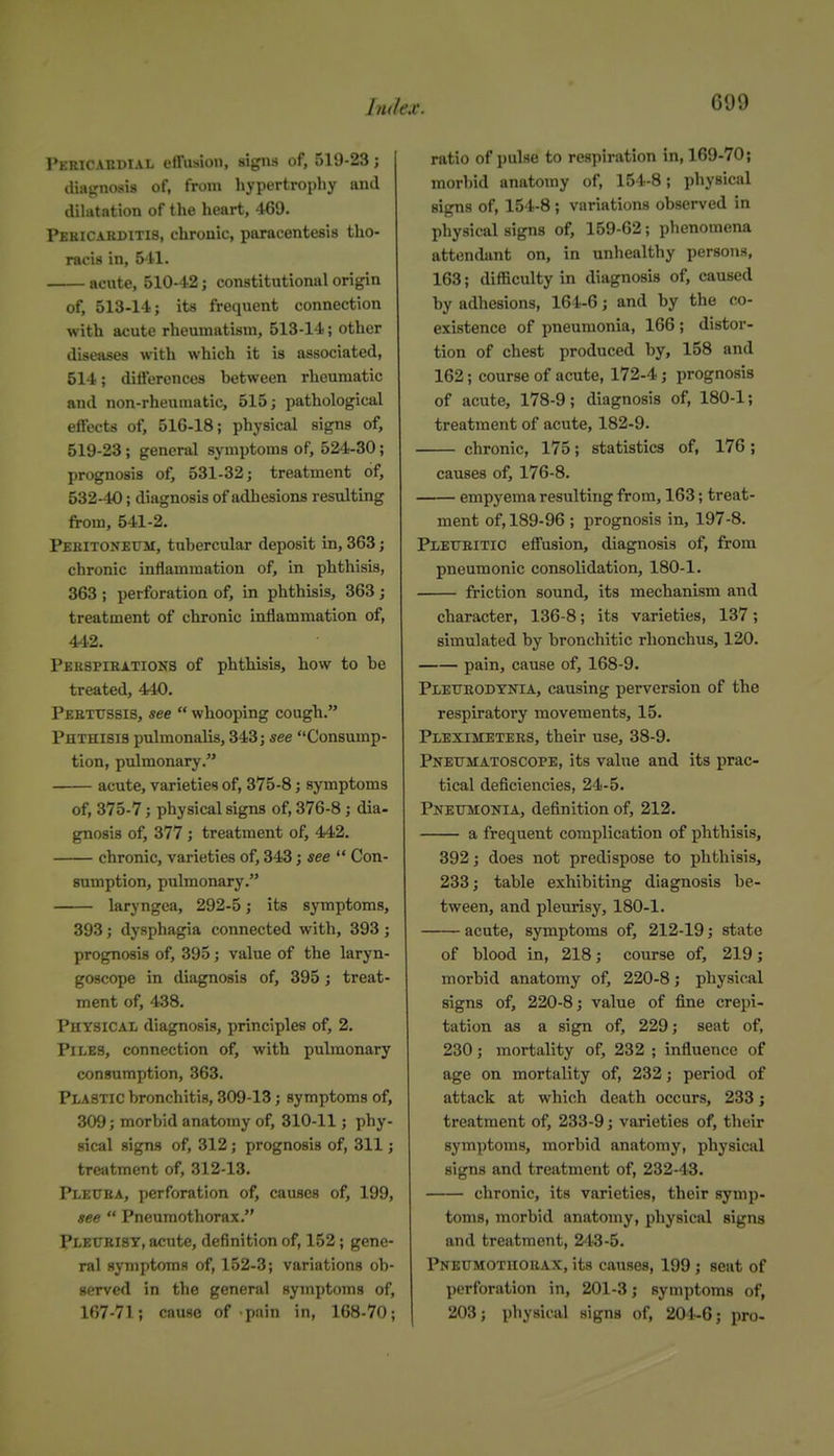 Pericahdial effusion, sigii-s of, 519-23 j diatrnosis of, from hypertrophy and dihitation of the heart, 469. Pbbicarditis, chronic, paracentesis tho- racis in, 5H. acute, 510-42; constitutional origin of, 513-14; its frequent connection with acute rheumatism, 513-14; other diseases with which it is associated, 514; differences between rheumatic and non-rheumatic, 515; pathological effects of, 516-18; physical signs of, 519-23; general symptoms of, 524-30; prognosis of, 531-32; treatment of, 532-40; diagnosis of adhesions resulting from, 541-2. Pehitonetjm, tubercular deposit in, 363; chronic inflammation of, in phthisis, 363 ; perforation of, in phthisis, 363; treatment of chronic inflammation of, 442. Peespihxtions of phthisis, how to be treated, 440. Peetussis, see  whooping cough. Phthisis pulmonalis, 343; see Consump- tion, pulmonary. acute, varieties of, 375-8; symptoms of, 375-7; physical signs of, 376-8; dia- gnosis of, 377 ; treatment of, 442. chronic, varieties of, 343; see  Con- sumption, pulmonary. laryngea, 292-5; its symptoms, 393; dysphagia connected with, 393; prognosis of, 395; value of the laryn- goscope in diagnosis of, 395; treat- ment of, 438. Physical diagnosis, principles of, 2. Piles, connection of, with pulmonary consumption, 363. Plastic bronchitis, 309-13; symptoms of, 309; morbid anatomy of, 310-11; phy- sical signs of, 312; prognosis of, 311; treatment of, 312-13. Plettba, perforation of, causes of, 199, see  Pneumothorax. Pleurisy, acute, definition of, 152; gene- ral symptoms of, 152-3; variations ob- served in the general symptoms of, 167-71; cause of pnin in, 168-70; ratio of ])ulse to respiration in, 169-70; morbid anatomy of, 154-8; physical signs of, 154-8; variations observed in physical signs of, 159-62; phenomena attendant on, in unhealthy persons, 163; difficulty in diagnosis of, caused by adhesions, 164-6; and by the co- existence of pneumonia, 166 ; distor- tion of chest produced by, 158 and 162; course of acute, 172-4; prognosis of acute, 178-9; diagnosis of, 180-1; treatment of acute, 182-9. chronic, 175; statistics of, 176 ; causes of, 176-8. empyema resulting from, 163; treat- ment of, 189-96 ; prognosis in, 197-8. PXETTEITIO effusion, diagnosis of, from pneumonic consolidation, 180-1. friction sound, its mechanism and character, 136-8; its varieties, 137; simulated by bronchitic rhonchus, 120. pain, cause of, 168-9. Pleueodynia, causing perversion of the respiratory movements, 15. Pleximetees, their use, 38-9. Pnexjmatoscope, its value and its prac- tical deficiencies, 24-5. Pneumonia, definition of, 212. a frequent complication of phthisis, 392; does not predispose to phthisis, 233; table exhibiting diagnosis be- tween, and pleurisy, 180-1. acute, symptoms of, 212-19; state of blood in, 218; course of, 219; morbid anatomy of, 220-8; physical signs of, 220-8; value of fine crepi- tation as a sign of, 229; seat of, 230; mortality of, 232 ; influence of age on mortality of, 232; period of attack at which death occurs, 233 j treatment of, 233-9; varieties of, their symptoms, morbid anatomy, physicid signs and treatment of, 232-43. chronic, its varieties, their symp- toms, morbid anatomy, physical signs and treatment, 243-5. Pneumothorax, its causes, 199; seat of perforation in, 201-3; symptoms of, 203; physical signs of, 204-6; pro-