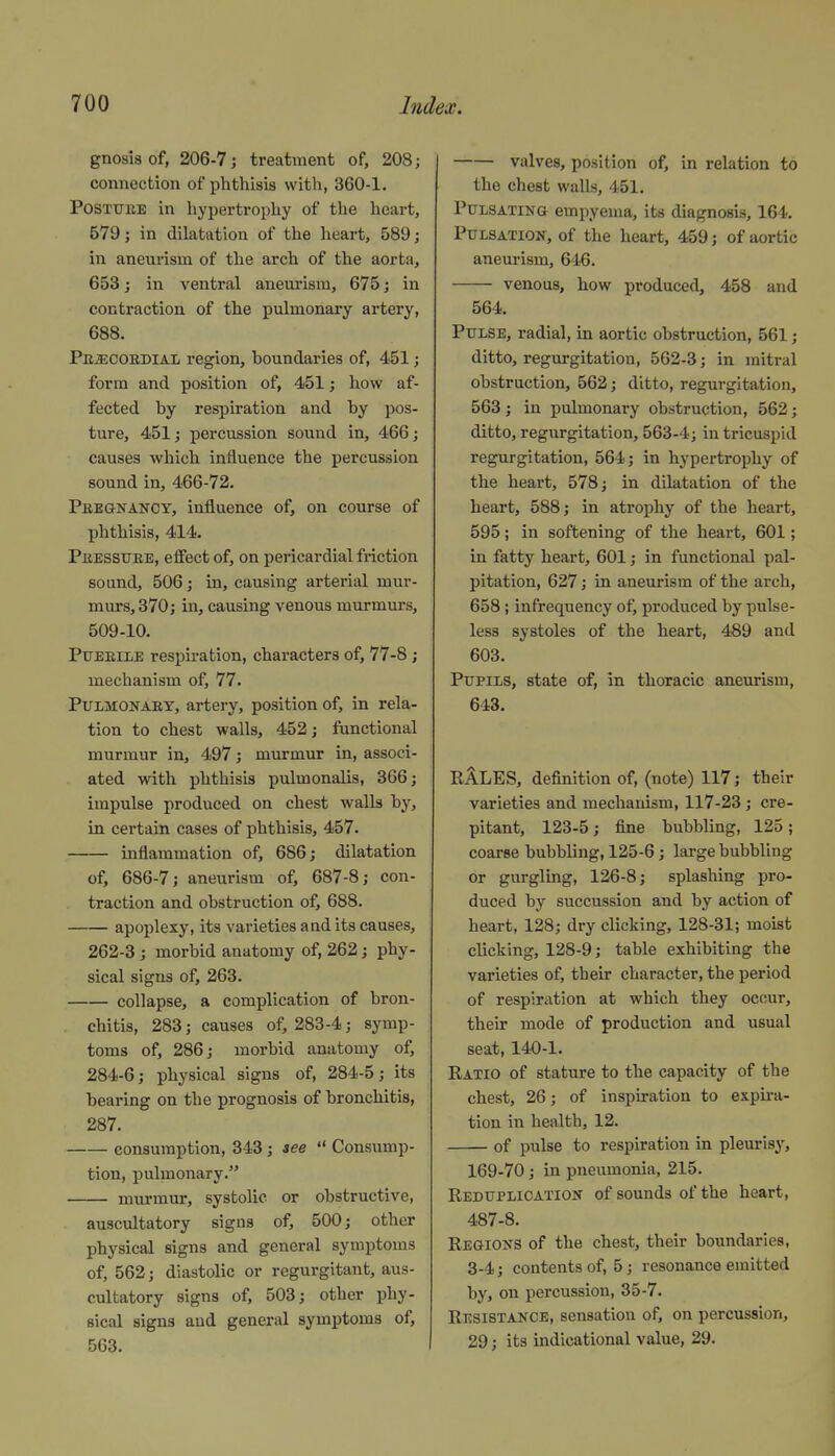 gnosis of, 206-7; treatment of, 208; connection of phthisis with, 360-1. PosTUBE in hypertrophy of the heart, 579; in dilatation of the heart, 589; in aneurism of the arch of the aorta, 653; in ventral aneurism, 675; in contraction of the pulmonary artery, 688. Pn^coEDiAii region, boundaries of, 451; form and position of, 451; how af- fected by respiration and by pos- ture, 451; percussion sound in, 466; causes which influence the percussion sound in, 466-72. Pregkancy, influence of, on course of phthisis, 414. PiJESSUEE, effect of, on pericardial friction sound, 506; in, causing arterial mur- murs, 370; in, causing venous murmurs, 509-10. PuEEiLE respiration, characters of, 77-8; mechanism of, 77. Pulmonary, artery, position of, in rela- tion to chest walls, 452; ftinctional murmur in, 497; murmur in, associ- ated with phthisis pulmonalis, 366; impulse produced on chest walls by, in certain cases of phthisis, 457. inflammation of, 686; dilatation of, 686-7; aneurism of, 687-8; con- traction and obstruction of, 688. apoplexy, its varieties and its causes, 262-3 ; morbid anatomy of, 262; phy- sical signs of, 263. collapse, a complication of bron- chitis, 283; causes of, 283-4; symp- toms of, 286; morbid anatomy of, 284-6; physical signs of, 284-5; its bearing on the prognosis of bronchitis, 287. consumption, 343; see  Consump- tion, pulmonary. murmur, systolic or obstructive, auscultatory signs of, 500; other physical signs and general symptoms of, 562; diastolic or regurgitant, aus- cultatory signs of, 503; other phy- sical signs and general symptoms of, 563. valves, position of, in relation to the chest walls, 451. Pulsating empyema, its diagnosis, 164. Pulsation, of the heart, 459; of aortic aneurism, 646. venous, how produced, 458 and 564. Pulse, radial, in aortic obstruction, 561; ditto, regurgitation, 562-3; in mitral obstruction, 562; ditto, regurgitation, 563 ; in pulmonary obstruction, 562; ditto, regurgitation, 563-4; in tricuspid regurgitation, 564; in hypertrophy of the heart, 578; in dilatation of the heart, 588; in atrophy of the heart, 595; in softening of the heart, 601; in fatty heart, 601; in functional pal- pitation, 627; in aneurism of the arch, 658; infrequency of, produced by pulse- less systoles of the heart, 489 and 603. Pupils, state of, in thoracic aneurism, 643. RALES, definition of, (note) 117; their varieties and mechanism, 117-23 ; cre- pitant, 123-5; fine bubbling, 125 ; coarse bubbling, 125-6; large bubbling or gurgling, 126-8; splashing pro- duced by succussion and by action of heart, 128; dry clicking, 128-31; moist clicking, 128-9; table exhibiting the varieties of, their character, the period of respiration at which they occur, their mode of production and usual seat, 140-1. Ratio of stature to the capacity of the chest, 26; of inspiration to expia- tion in health, 12. of pulse to respiration in pleurisy, 169-70; in pneumonia, 215. Reduplication of sounds of the heart, 487-8. Regions of the chest, their boundaries, 3-4; contents of, 5; resonance emitted by, on percussion, 35-7. Resistance, sensation of, on percussion, 29; its indicational value, 29.