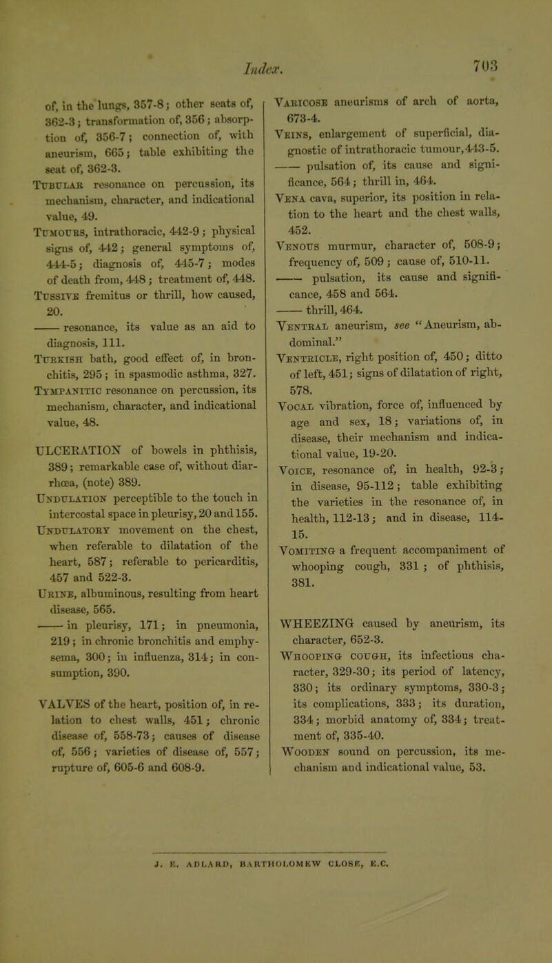 of. in the lunc^s, 357-8; other scats of, 362-3; tnuisfonnution of, 356; absorp- tion of, 856-7; connection of, with aneurism, 665; table exhibiting the seat of, 362-3. TrBULAK resonance on percussion, its mechanism, character, and indicational value, 49. TlTMOXJBS, intrathoracic, 442-9 ; physical signs of, 4-i2; general symptoms of, 444-5; diagnosis of, 445-7; modes of death from, 448; treatment of, 448. TrssrvE fremitus or thrill, how caused, 20. resonance, its value as an aid to diagnosis. 111. TtTKKisn bath, good effect of, in bron- chitis, 295 ; in spasmodic asthma, 327. TxiiPANiTic resonance on percussion, its mechanism, character, and indicational value, 48. ULCERATION of bowels in phthisis, 389; remarkable case of, without diar- rhoea, (note) 389. Undulation perceptible to the touch in intercostal space in pleurisy, 20 and 155. Undulatoet movement on the chest, when referable to dilatation of the heart, 587; referable to pericarditis, 457 and 522-3. Ukine, albuminous, resulting from heart disease, 565. in pleurisy, 171; in pneumonia, 219 ; in chronic bronchitis and emphy- sema, 300; in influenza, 314; in con- sumption, 390. VALVES of the heart, position of, in re- lation to chest walls, 451; chronic disease of, 558-73; causes of disease of, 556; varieties of disease of, 557; rupture of, 605-6 and 608-9. Vauicosb aneurisms of arch of aorta, 673-4. Veins, enlargement of superficial, dia- gnostic of intrathoracic tumour,443-5. pulsation of, its cause and signi- ficance, 564; thrill in, 464. Vena cava, superior, its position in rela- tion to the heart and the chest walls, 452. Venotts murmur, character of, 508-9; frequency of, 509; cause of, 510-11. pulsation, its cause and signifi- cance, 458 and 564. thrill, 464. Ventral aneurism, see Aneurism, ab- dominal. Venteicle, right position of, 450; ditto of left, 451; signs of dilatation of right, 578. Vocal vibration, force of, influenced by age and sex, 18; variations of, in disease, their mechanism and indica- tional value, 19-20. Voice, resonance of, in health, 92-3; in disease, 95-112; table exhibiting the varieties in the resonance of, in health, 112-13; and in disease, 114- 15. VoMiTiNa a frequent accompaniment of whooping cough, 331 ; of phthisis, 381. WHEEZING caused by aneurism, its character, 652-3. WHOOPiNa cou&H, its infectious cha- racter, 329-30; its period of latency, 330; its ordinary symptoms, 330-3; its complications, 333; its duration, 334; morbid anatomy of, 334; treat- ment of, 335-40. Wooden sound on percussion, its me- chanism and indicational value, 53. i. K. ADI.ARn, BARTHOI.OMKW CLOSR, K.C.