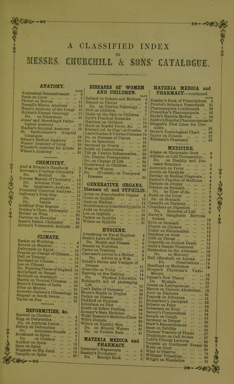 r A CLASSIFIED INDEX TO 0 ANATOMY. Anatomical Hemembrancer . .'*°3 Beale on Liver 5 Flower on Nerves ..  .'. U llassall's Micros. Anatomy . . 14 Heale's Anatomy of the Langs 15 Ilolden's Human Osteology .. 15 Do. on Dissections .. ..15 Jones' and Sievekiiig's Patho- logical Anatomy 17 Maclise's Surgical .\natomy 19 St. ISartholomew's Hospital Catalogue 24 Sibson's-Medical Anatomy !! 25 Waters'Anatomy of Lung .. 29 Wheeler's Anatomy for Artists 30 Wilson's Anatomy .. .. 31 CHEMISTRY. Abel & Blo.xam's Handbook Bowman's Practical Chemistry Do. Medical do. Fownes- Manual of Chemistry.'. Do. Actonian Prize .. . . Do. Qualitative Analysis '.'. Fresenius' Chemical Analysis Galloway's First Step Do. Analysis ..  12 Do. Tables .. .. 12 Grifllths' Four Seasons Horsley's Chem. Philosophy .„ Mulder on Wine .. .. .. 20 Plattner on Blowpipe 22 Speer's PathoL Chemistry  .26 Sutton's Volumetric Analysis'! 26 CLIMATE. Barker on Worthing .... 4 Bennet on Mentone .. * *  g Dalrymple on Egypt  iq Francis on Change of Climkte'.! 12 Hall on Torquay.. Haviland on Climate.. 14 Lee on Climate ..   jg MnrYu^^,'^ ^l'^ °^ England McClelland on Bengal McN'icoll on Southport  '' Martin on Tropical Climates Moore s Diseases of India Price on Mcnton Kh«'l^/:ISl!.^?'«CH''natology24 DISEASES or WOMEN AND CHILDREN. PACK Ballard on Infants and Alothers 4 Bennet on Uterus 6 Do. on Uterine Pathology.. 6 Bird on Children 7 BUike on the Skin in Children 7 Eyre's Practical Remarks .. 11 Harrison on Children .. ..14 Hood on Scarlet Fever, &c. .. 16 Kiwisch (ed. by Clay) on Ovaries 9 Lee's Ovarian & Uterine Diseases 18 Do. on Diseases of Uterus .. 18 Do. on Speculum is Seymour on Ovaria .25 Smith on Leucon-hoea TUt on Uterine Inflammation.. Do. Uterine Therapeutics Do. on Change of Life .. .. Underwood on Children .. .. West on Women Do. (Uvedale) on Puerperal Diseases GENERATIVE ORGANS, Diseases of, and SYPHILIS. Acton on Reproductive Organs 3 Coote on Syphilis 10 Gant on Bladder !! 12 Hutchinson on Inherited Sjrphilis 16 Judd on Syphilis 17 Lee on Syphilis .'.18 Parker on Syphilis ..  '21 Wilson on Syphilis ..  31 MATERIA MEDICA and PHARM A C Y—contin tied. VAOK Beasloy's Book of Prescriptions 5 Pereira's Selecta e Prsescriptls 21 Phai-macopoeia Londinensis .. 22 Prescriber's Phannacopoeia .. 22 Royle's Materia Medica .. .. 24 Squire's Hospital Phannacopa3ias 26 Steggall's First Lines for Che- mists 26 Stowe's Toxicological Chart .. 26 Taylor on Poisons 27 Wittstein's Pharmacy .. ..31 HYGIENE. Armstrong on Naval Hygiene 4 Beale's Laws of Health .. .. 5 Do. Health and Disease .. 5 Bennet on Nutrition .... 6 Carter on Training .. .. .' g Chavasse's Advice to a Mother'.'. Do. Advice to a Wife .. Dobell's Germs and Vestiges of Disease 11 Shapter on South Devon Taylor on Pan .. .. ;; 27 DEFORMITIES, &c Barwell on Clubfoot Bigg on Deformities .. Do. on Artificial Limbs . . Bishop on Deformities ¥ Do. Articulate Sounds .. „ Y Brodhurst on Spine 7 ' Do. on Clubfoot  ■ ■ 7 Godfrey on .Spine   li Hare on Spine ..  14 Hugman on Hip Joint   ic Tamplin on Spine  27 Granville on Vichy .. ]' 13 Hartwig on Sea Bathing . . . '. Do. • Physical Education Hufeland'8 Art of prolonging Life ° Lee's Baths of Germany Moore's Health in Tropics '' Parkin on Disease .. ..  21 Pickford on Hygiene . ' 21 Robertson on Diet ..  24 Routh on Infant Feeding ' 24 Rumsey'8 State Medicine  24 WeUs' Seamen's Medicine Chest 29 Wife's Domain .... 30 Wilson on Healthy Skin . '. 31 Do. on Mineral Waters 31 Do. on Turkish Bath .. ..31 MATERIA MEDICA PHARMACY. Bateman's Magnacopia 5 Beasley's Fonnulary .. ..  5 Do. Receipt Book . '.  5 and MEDICINE. Adams on Rheumatic Gout .. 3 Addison on Cell Therapeutics.. 3 Do. on Healthy and Dis- eased Stnictm-e 3 Anderson on Fever .. .. .. 3 Austin on Paralysis .. .. . . 4 Barclay on Medical Diagnosis.'. 4 Barlow's Practice of Medicine 4 Basham on Dropsy 4 Brinton on Stomach .. .. 7 Do. on Ulcer of do. .. .. 7 Budd on the Liver 8 Do. on Stomach [ g Camplin on Diabetes.. ,. . . g Chambers on Digestion .. . '. g Do. Renewal of Life .. 8 Davey's Ganglionic Nervous System jq Eyie on Stomach .. .' .. \i French on Cholera .. .'. ..12 Fuller on Rheumatism . . 12 Gairdner on Gout .. . 12 Gibb on Throat .. .. Granville on Sudden Death Gully's Simple Treatment Habershon on the Abdomen . Do. on Mercury . Hall (Marshall) on Apnoea Do. Observations '. Headland on Medicines Hooper's Physician's Vade- Mecum 13 Inman's New Theory . .  ig Do. Myalgia.. .. .'. James on Laryngoscope . 17 Marcet on Chronic Alcoholism 19 Pavy on Diabetes .. 21 Peacock on Influenza . .  21 Richardson's Asclepiad '* 21 Roberts on Palsy .. .' *' 23 Robertson on Gout ..  '24 Savory's Compendium ' 24 Semple on Cough . '  2.5 Seymour on Dropsy ' 25 Shaw's Remembrancer  05 Smeo on Debility  Thomas'Practice of Physic ' 4;'?f,'chum on Gall Stones Todd's Clinical Lectures Tweedic on Continued Wells on Gout . What to Observe 13 13 13 13 13 14 14 14 WiUiams' Wright on Headaches 27 27 28 Fevers 28 .. ..29 19 ' Principles .. .'. 3Q 0 f