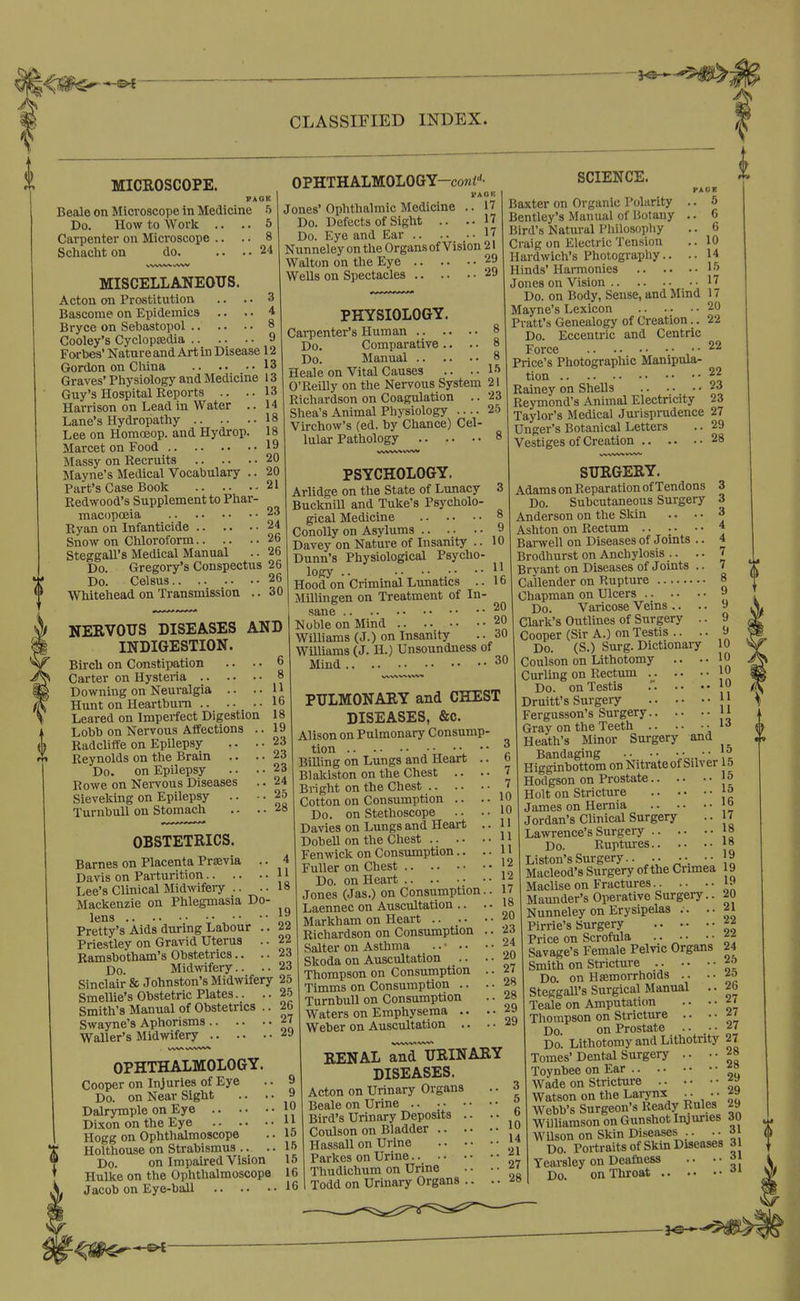 CLASSIFIED INDEX. MICROSCOPE. Beale on Microscope in Medicine Do. How to Work .. .. Carpenter on Microscope .. Schacht on do. .. .. i PAGE 5 5 8 24 NERVOUS DISEASES AND INDIGESTION. Bircli on Constipation .. . • 6 Carter on Hysteria 8 Downing on Neuralgia .. .-11 Hunt on Heartburn 16 Leared on Imperfect Digestion 18 Radcliffe on Epilepsy .. . Reynolds on the Brain .. . Do. on Epilepsy .. . Rowe on Nervous Diseases Sieveking on Epilepsy .. • TurnbuU on Stomach .. . MISCELLANEOUS. Acton on Prostitution .. .. 3 Bascome on Epidemics .. .. 4 Bryce on Sebastopol 8 Cooley's Cyclopedia 9 Forbes' Nature and Art in Disease 12 Gordon on China 13 Graves' Physiology and Medicine 13 Guy's Hospital Reports .. .. 13 Harrison on Lead in Water .. 14 Lane's Hydropathy 18 Lee on Homoeop. and Hydrop. 18 Marcet on Food 19 Massy on Recruits 20 Mayne's Medical Vocabulary .. 20 Part's Case Book 21 Redwood's Supplement to Phar- macopoeia 23 Ryan on Infanticide 24 Snow on Chloroform 26 Steggall's Medical Manual .. 26 Do. Gregory's Conspectus 26 Do. Celsus 26 Whitehead on Transmission .. 30 OBSTETRICS. Barnes on Placenta Previa .. 4 Davis on Parturition 11 Lee's Clinical Midwifery .. ..18 Mackenzie on Phlegmasia Do lens ; • Pretty's Aids durmg Labour . Priestley on Gravid Uterus . Ramsbotham's Obstetrics.. . Do. Midwifery.. . Sinclair & Johnston's Midwifery 25 Smellie's Obstetric Plates.. .. 2-5 Smith's Manual of Obstetrics .. 26 Swayne's Aphorisms 27 Waller's Midwifery OPHTHALMOLOGY-coni''- I'AOK Jones'Ophthalmic Medicine .. 17 Do. Defects of Sight .. ..17 Do. Eye and Ear 17 Nunneley on the Organs of Vision 21 Walton on the Eye 29 Wells on Spectacles 29 SCIENCE. PAGK .. 5 .. 6 .. 6 .. 10 .. 14 PHYSIOLOGY. Carpenter's Human 8 Do. Comparative .. . • 8 Do. Manual 8 Heale on Vital Causes .. . • lf> O'Reilly on the Nervous System 21 Richardson on Coagulation .. 23 Shea's Animal Physiology 25 Virchow's (ed. by Chance) Cel- lular Pathology 8 Baxter on Organic Polarity Bentley's Manual of Botany Bird's Natural Philosopliy Craig on Electric Tension Hardwich's Photography.. Hinds' Harmonies l-^ Jones on Vision 17 Do. on Body, Sense, and Mind 17 Mayne's Lexicon 20 Pratt's Genealogy of Creation.. 22 Do. Eccentric and Centric Force i Price's Photographic Manipula- tion 22 Rainey on Shells 23 Reymond's Animal Electricity 23 Taylor's Medical Jurisprudence 27 Unger's Botanical Letters .. 29 Vestiges of Creation 28 PSYCHOLOGY. Arlidge on the State of Lunacy 3 Bucknill and Tuke's Psycholo- gical Medicine 8 Conolly on Asylums 9 Davey on Nature of Insanity .. 10 Dunn's Physiological Psycho- logy .. . •• .•• ■■ ,fi Hood on Cnmmal Lunatics .. lb Millingen on Treatment of In- sane Noble on Mind 20 Williams (J.) on Insanity .. 30 Williams (J. H.) Unsoundness of Mind 30 PULMONARY and CHEST DISEASES, &c. Alison on Pulmonary Consump- tion \.  Billing on Lungs and Heart .. Blakiston on the Chest .. . • Bright on the Chest Cotton on Consumption .. .. Do. on Stethoscope .. • • Davies on Lungs and Heart 9 9 9 10 10 10 DobeU on the Chest } J Fen wick on Consumption.. .. 11 Fuller on Chest OPHTHALMOLOGY. Cooper on Injuries of Eye Do. on Near Sight .. .. Dalrymple on Eye Dixon on the Eye Hogg on Ophthalmoscope Holthouse on Strabismus .. .. Do. on Impaired Vision Hulke on the Ophthalmoscope Jacob on Eye-ball 9 9 10 11 15 15 15 16 16 Do. on Heart 12 Jones (Jas.) on Consumption.. 17 Laennec on Auscultation .. . • 1» Markham on Heart .. •• -^^ Richardson on Consumption .. 23 Salter on Asthma ^ ^. ■ .• ••24 27 28 28 29 29 Skoda on Auscultation Thompson on Consumption Timms on Consumption .. Turnbull on Consumption Waters on Emphysema .. Weber on Auscultation .. RENAL ^llRINARY DISEASES. Acton on Urinary Organs Beale on Urine ^ Bird's Urinary Deposits Coulson on Hassall on Urine Bladder }9 14 Urine 2i Parkes on Thudichum on Urine Todd on Urinary Organs SURGERY. Adams on Reparation of Tendons Do. Subcutaneous Surgery Anderson on the Skin .. • • Ashton on Rectum Barwell on Diseases of Joints .. Brodhurst on Anchylosis .. .. Bryant on Diseases of Joints .. Callender on Rupture 8 Chapman on Ulcers 9 Do. Varicose Veins .. . Clark's Outlines of Surgery . Cooper (Sir A.) on Testis .. . Do. (S.) Surg. Dictionaiy Coulson on Lithotomy .. . Curling on Rectum Do. on Testis .'. •• {0 Druitt's Surgery {j Fergusson's Surgery Jl Heath's Mmor Surgery and Bandaging • • • • ■■ • ■ \\ Higginbottom on Nitrate of Silver 15 Hodgson on Prostate 15 Holt on Stricture James on Hernia o Jordan's Clinical Surgery •• 17 Lawrence's Surgery f8 Do. Ruptm-es js Listen's Surgery.. ••. •• 9 Macleod's Surgery of the Cnmea 19 MacUse on Fractures. . .. •• Maunder's Operative Surgeiy.. 20 Nunneley on Erysipelas . . .. f i Pirrie's Surgery Price on Scrofula f f Savage's Female Pelvic Organs Smith on Stricture Do. on Hemorrhoids .. . • SteggaU's Surgical Manual . Teale on Amputation • • • Thompson on Stricture .. • Do. on Prostate .. _ • Do. Lithotomy and Lithotnty 27 Tomes'Dental Surgery .. ••28 Toynbee on Ear ^° Wade on Stricture ^» Watson on the Lai-ynx • • • • Webb's Surgeon's Ready Rules 29 Williamson on Gunshot Injuries 30 Wilson on Skin Diseases .. ..31 Do. Portraits of Skin Diseases 31 Yearsley on Deathess .. ••31 Do. on Throat ^» 24 25 25 26 27 27 27